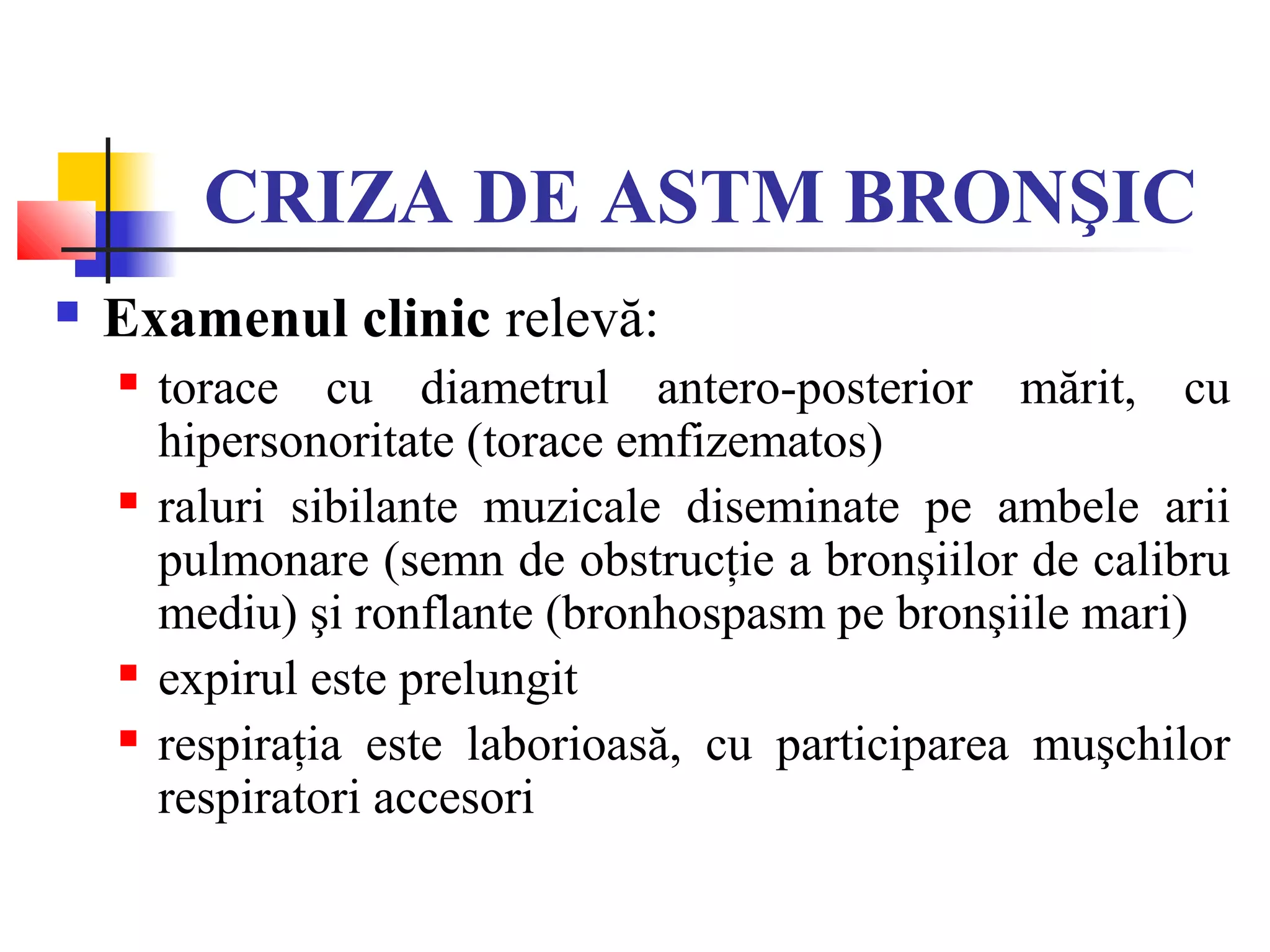 CRIZA DE ASTM BRONŞIC
 Examenul clinic relevă:
 torace cu diametrul antero-posterior mărit, cu
hipersonoritate (torace emfizematos)
 raluri sibilante muzicale diseminate pe ambele arii
pulmonare (semn de obstrucţie a bronşiilor de calibru
mediu) şi ronflante (bronhospasm pe bronşiile mari)
 expirul este prelungit
 respiraţia este laborioasă, cu participarea muşchilor
respiratori accesori
 