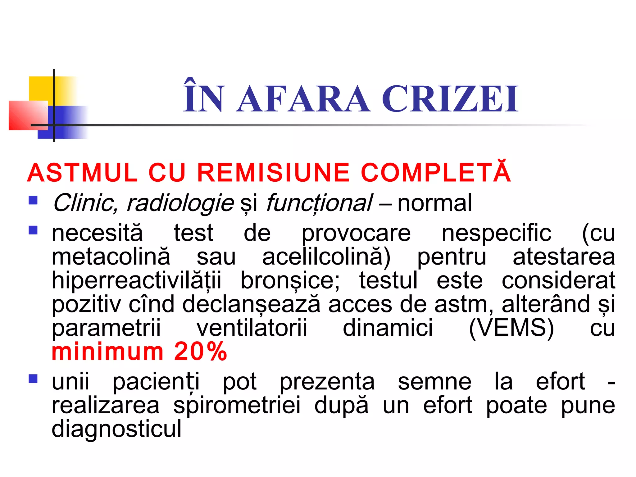 ÎN AFARA CRIZEI
ASTMUL CU REMISIUNE COMPLETĂ
 Clinic, radiologie şi funcţional – normal
 necesită test de provocare nespecific (cu
metacolină sau acelilcolină) pentru atestarea
hiperreactivilăţii bronşice; testul este considerat
pozitiv cînd declanşează acces de astm, alterând şi
parametrii ventilatorii dinamici (VEMS) cu
minimum 20%
 unii pacien i pot prezenta semne la efort -ț
realizarea spirometriei după un efort poate pune
diagnosticul
 