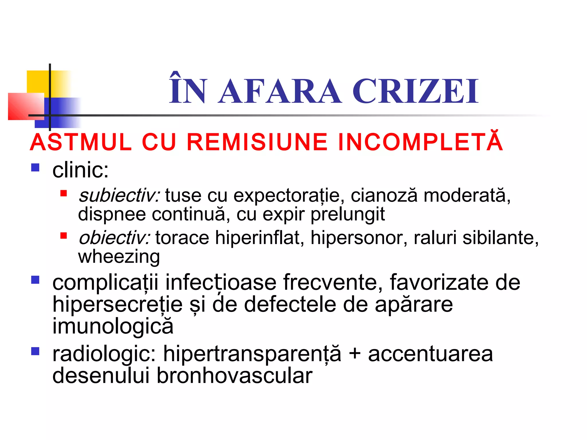 ÎN AFARA CRIZEI
ASTMUL CU REMISIUNE INCOMPLETĂ
 clinic:
 subiectiv: tuse cu expectoraţie, cianoză moderată,
dispnee continuă, cu expir prelungit
 obiectiv: torace hiperinflat, hipersonor, raluri sibilante,
wheezing
 complicaţii infec ioase frecvente, favorizate deț
hipersecreţie şi de defectele de apărare
imunologică
 radiologic: hipertransparenţă + accentuarea
desenului bronhovascular
 
