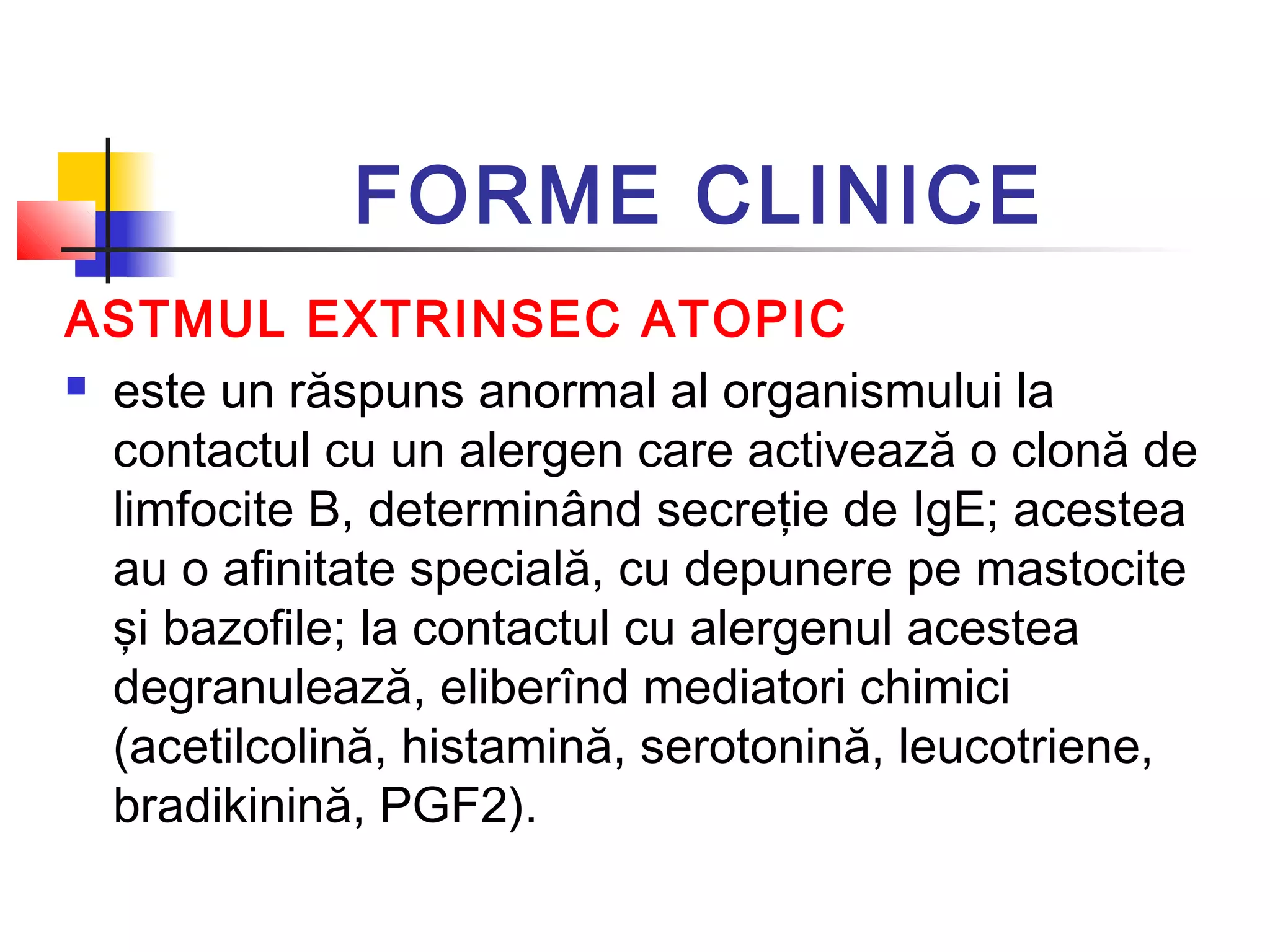 FORME CLINICE
ASTMUL EXTRINSEC ATOPIC
 este un răspuns anormal al organismului la
contactul cu un alergen care activează o clonă de
limfocite B, determinând secreţie de IgE; acestea
au o afinitate specială, cu depunere pe mastocite
şi bazofile; la contactul cu alergenul acestea
degranulează, eliberînd mediatori chimici
(acetilcolină, histamină, serotonină, leucotriene,
bradikinină, PGF2).
 