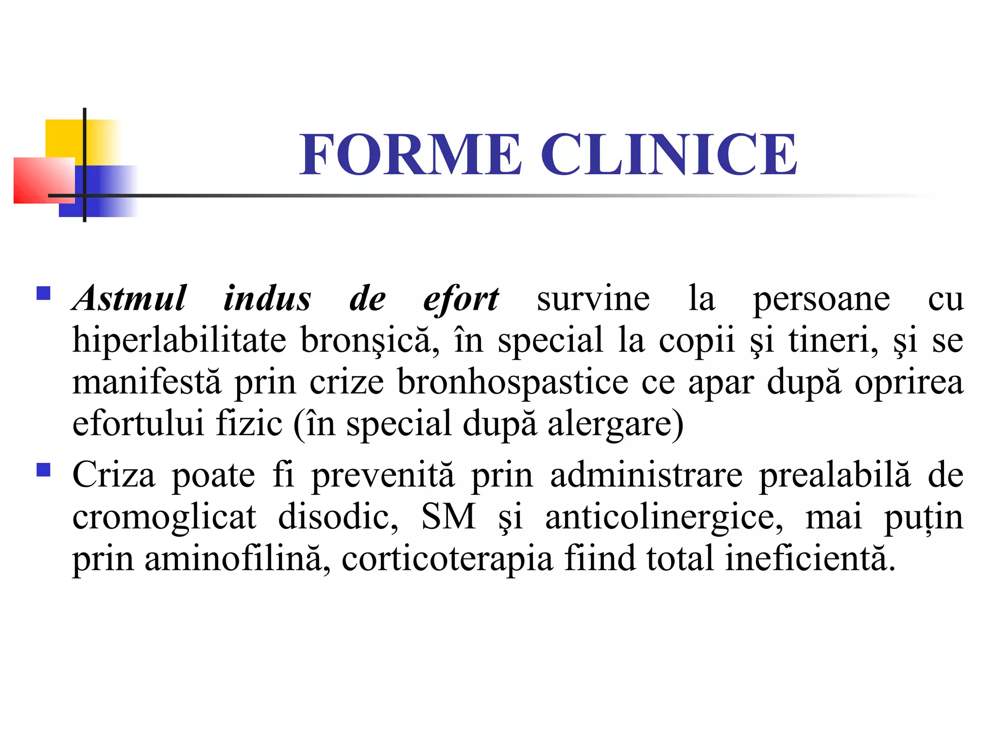 FORME CLINICE
 Astmul indus de efort survine la persoane cu
hiperlabilitate bronşică, în special la copii şi tineri, şi se
manifestă prin crize bronhospastice ce apar după oprirea
efortului fizic (în special după alergare)
 Criza poate fi prevenită prin administrare prealabilă de
cromoglicat disodic, SM şi anticolinergice, mai puţin
prin aminofilină, corticoterapia fiind total ineficientă.
 