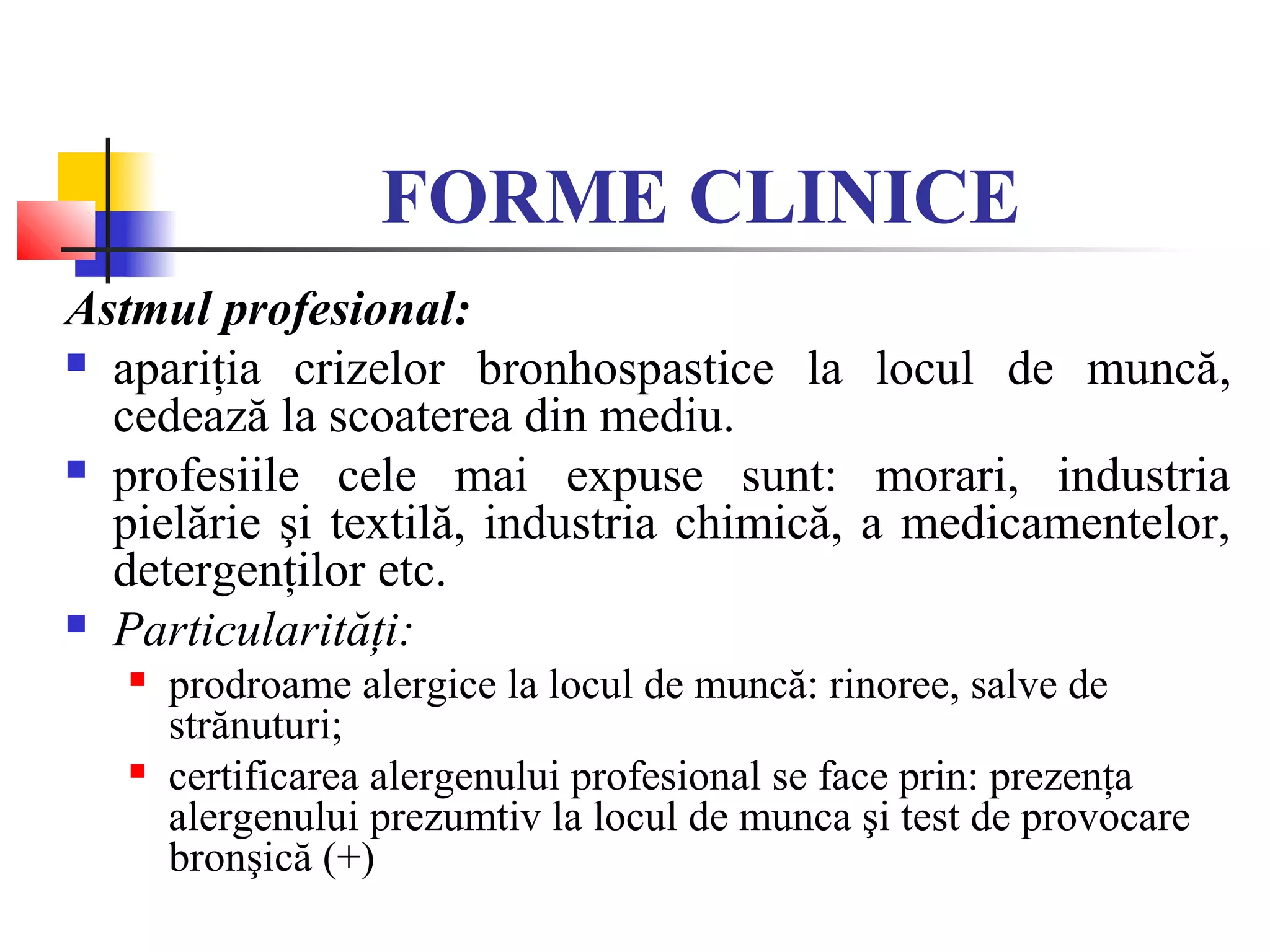 FORME CLINICE
Astmul profesional:
 apariţia crizelor bronhospastice la locul de muncă,
cedează la scoaterea din mediu.
 profesiile cele mai expuse sunt: morari, industria
pielărie şi textilă, industria chimică, a medicamentelor,
detergenţilor etc.
 Particularităţi:
 prodroame alergice la locul de muncă: rinoree, salve de
strănuturi;
 certificarea alergenului profesional se face prin: prezenţa
alergenului prezumtiv la locul de munca şi test de provocare
bronşică (+)
 