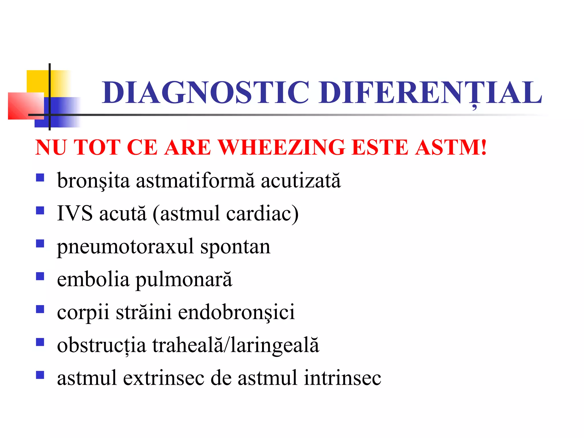 DIAGNOSTIC DIFERENŢIAL
NU TOT CE ARE WHEEZING ESTE ASTM!
 bronşita astmatiformă acutizată
 IVS acută (astmul cardiac)
 pneumotoraxul spontan
 embolia pulmonară
 corpii străini endobronşici
 obstrucţia traheală/laringeală
 astmul extrinsec de astmul intrinsec
 