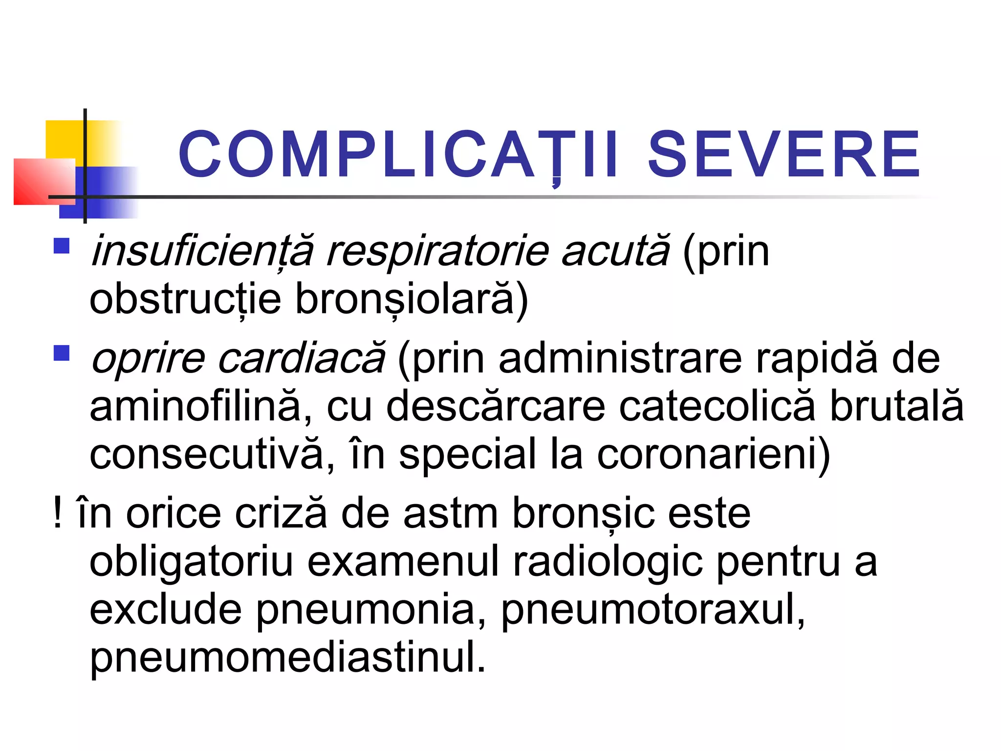 COMPLICAŢII SEVERE
 insuficienţă respiratorie acută (prin
obstrucţie bronşiolară)
 oprire cardiacă (prin administrare rapidă de
aminofilină, cu descărcare catecolică brutală
consecutivă, în special la coronarieni)
! în orice criză de astm bronşic este
obligatoriu examenul radiologic pentru a
exclude pneumonia, pneumotoraxul,
pneumomediastinul.
 