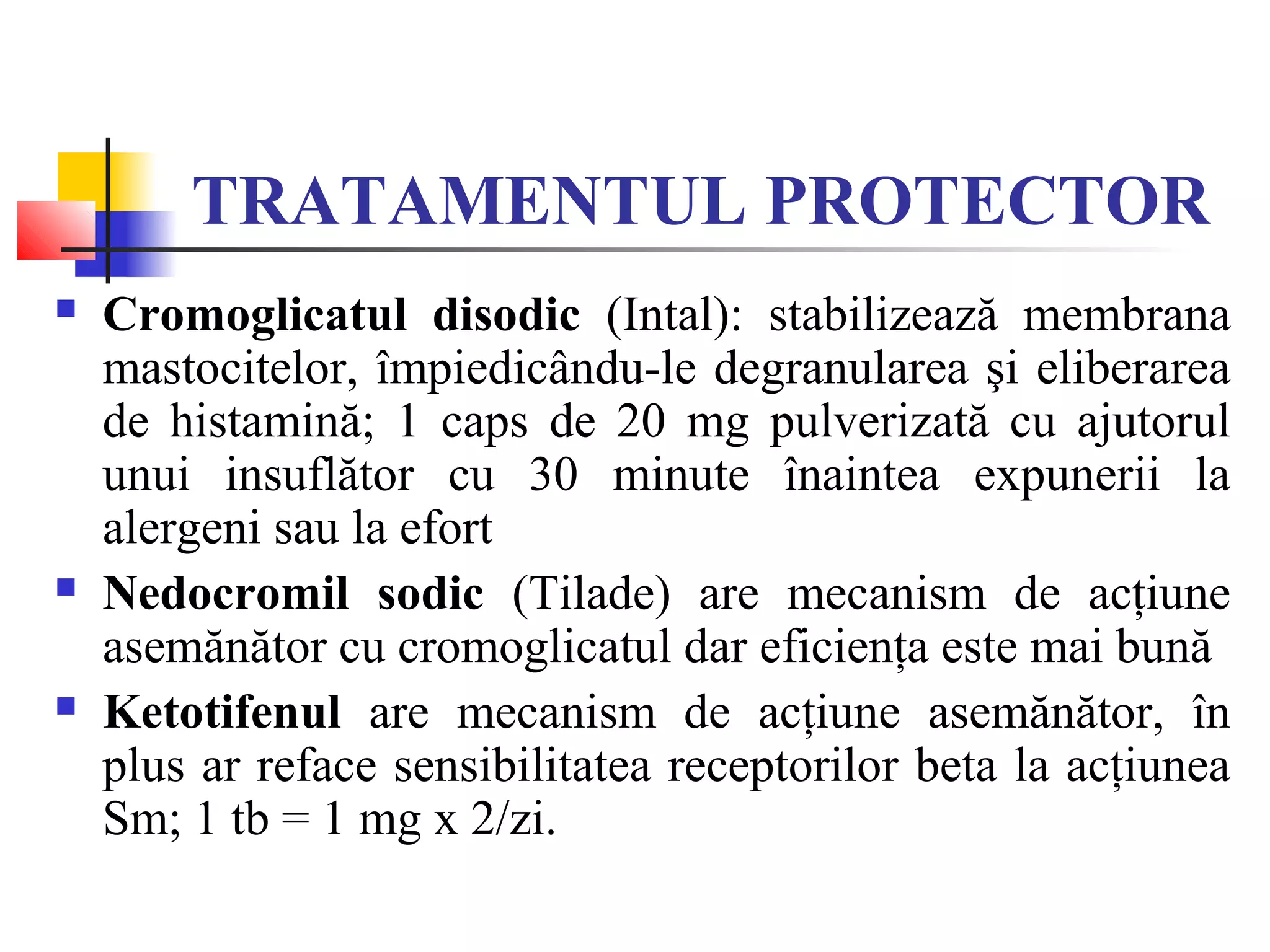 TRATAMENTUL PROTECTOR
 Cromoglicatul disodic (Intal): stabilizează membrana
mastocitelor, împiedicându-le degranularea şi eliberarea
de histamină; 1 caps de 20 mg pulverizată cu ajutorul
unui insuflător cu 30 minute înaintea expunerii la
alergeni sau la efort
 Nedocromil sodic (Tilade) are mecanism de acţiune
asemănător cu cromoglicatul dar eficienţa este mai bună
 Ketotifenul are mecanism de acţiune asemănător, în
plus ar reface sensibilitatea receptorilor beta la acţiunea
Sm; 1 tb = 1 mg x 2/zi.
 