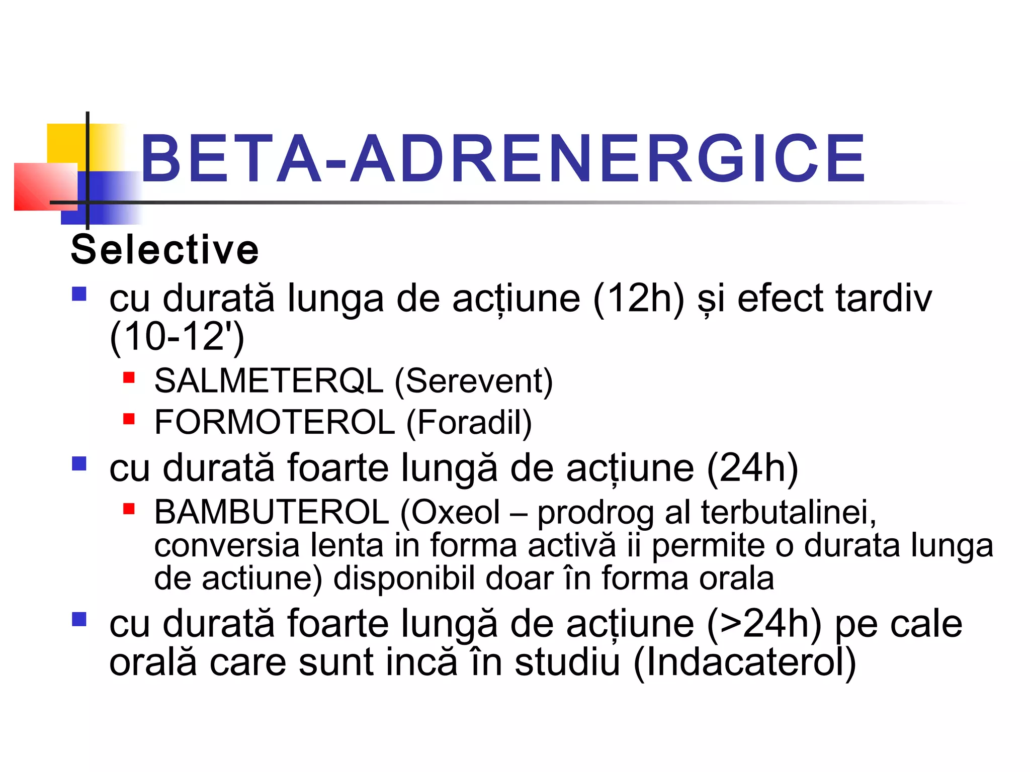 BETA-ADRENERGICE
Selective
 cu durată lunga de acţiune (12h) şi efect tardiv
(10-12')
 SALMETERQL (Serevent)
 FORMOTEROL (Foradil)
 cu durată foarte lungă de acţiune (24h)
 BAMBUTEROL (Oxeol – prodrog al terbutalinei,
conversia lenta in forma activă ii permite o durata lunga
de actiune) disponibil doar în forma orala
 cu durată foarte lungă de acţiune (>24h) pe cale
orală care sunt incă în studiu (Indacaterol)
 