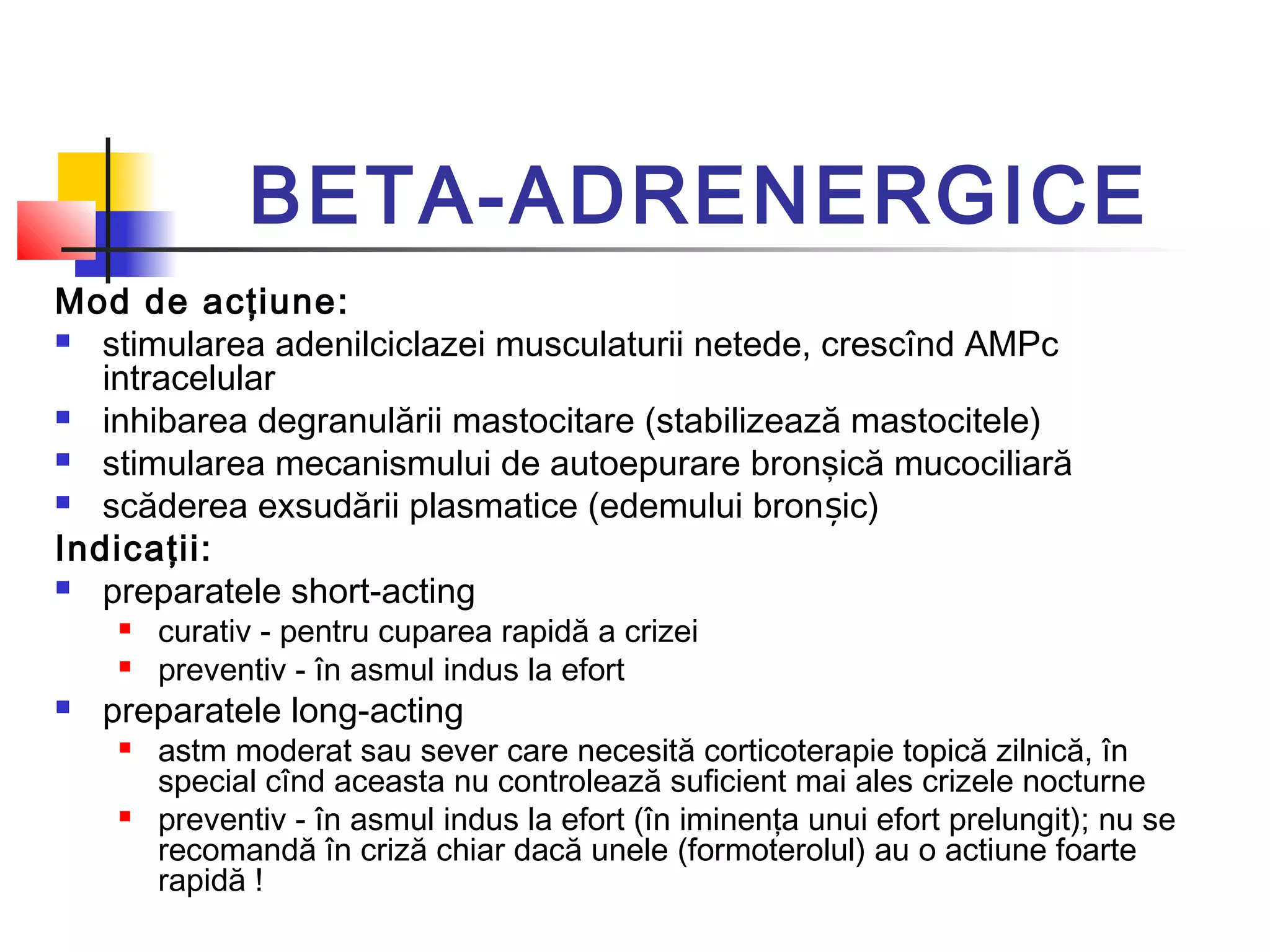 BETA-ADRENERGICE
Mod de acţiune:
 stimularea adenilciclazei musculaturii netede, crescînd AMPc
intracelular
 inhibarea degranulării mastocitare (stabilizează mastocitele)
 stimularea mecanismului de autoepurare bronşică mucociliară
 scăderea exsudării plasmatice (edemului bron ic)ș
Indicaţii:
 preparatele short-acting
 curativ - pentru cuparea rapidă a crizei
 preventiv - în asmul indus la efort
 preparatele long-acting
 astm moderat sau sever care necesită corticoterapie topică zilnică, în
special cînd aceasta nu controlează suficient mai ales crizele nocturne
 preventiv - în asmul indus la efort (în iminenţa unui efort prelungit); nu se
recomandă în criză chiar dacă unele (formoterolul) au o actiune foarte
rapidă !
 