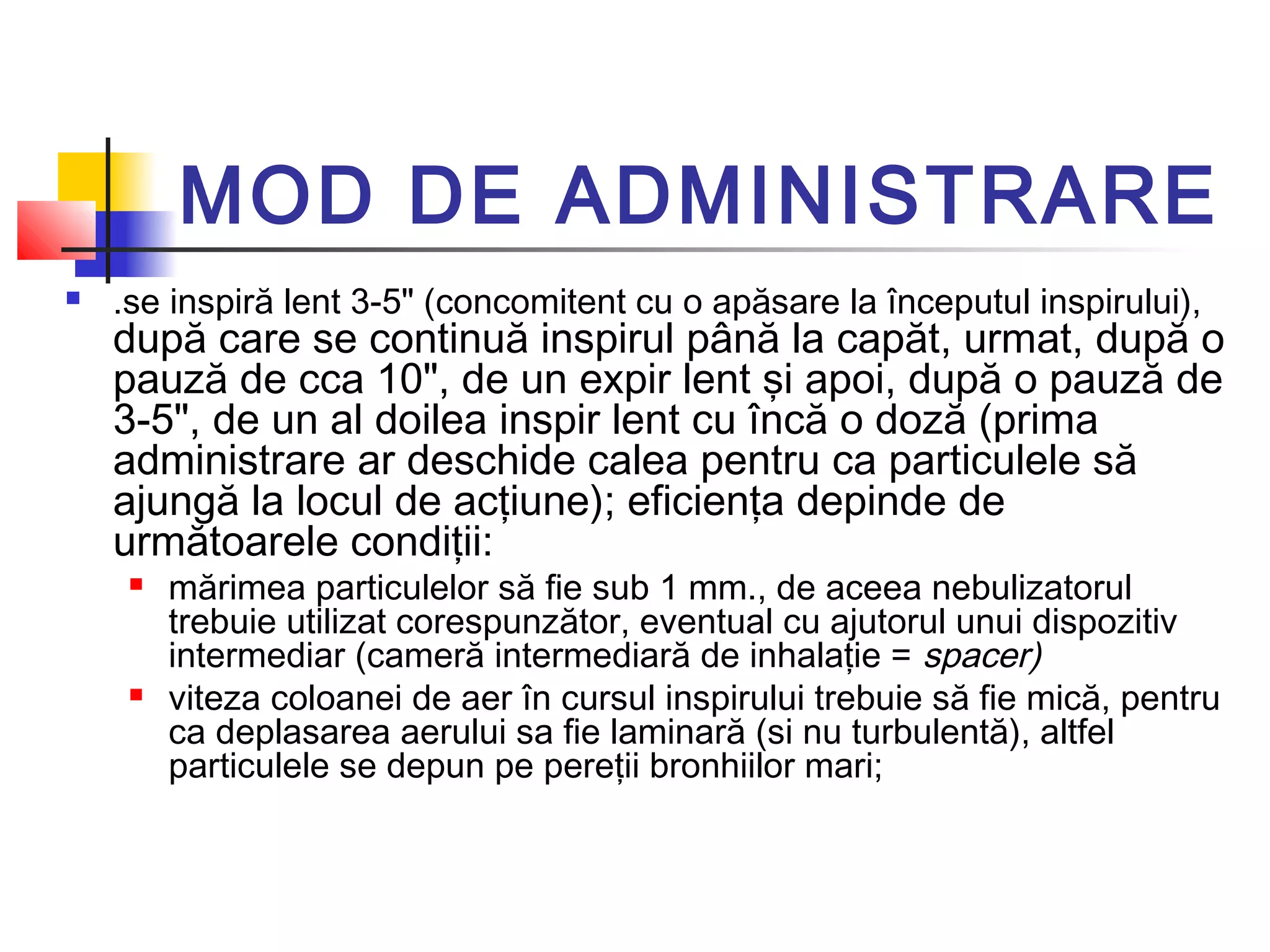 MOD DE ADMINISTRARE
 .se inspiră lent 3-5" (concomitent cu o apăsare la începutul inspirului),
după care se continuă inspirul până la capăt, urmat, după o
pauză de cca 10", de un expir lent şi apoi, după o pauză de
3-5", de un al doilea inspir lent cu încă o doză (prima
administrare ar deschide calea pentru ca particulele să
ajungă la locul de acţiune); eficienţa depinde de
următoarele condiţii:
 mărimea particulelor să fie sub 1 mm., de aceea nebulizatorul
trebuie utilizat corespunzător, eventual cu ajutorul unui dispozitiv
intermediar (cameră intermediară de inhalaţie = spacer)
 viteza coloanei de aer în cursul inspirului trebuie să fie mică, pentru
ca deplasarea aerului sa fie laminară (si nu turbulentă), altfel
particulele se depun pe pereţii bronhiilor mari;
 