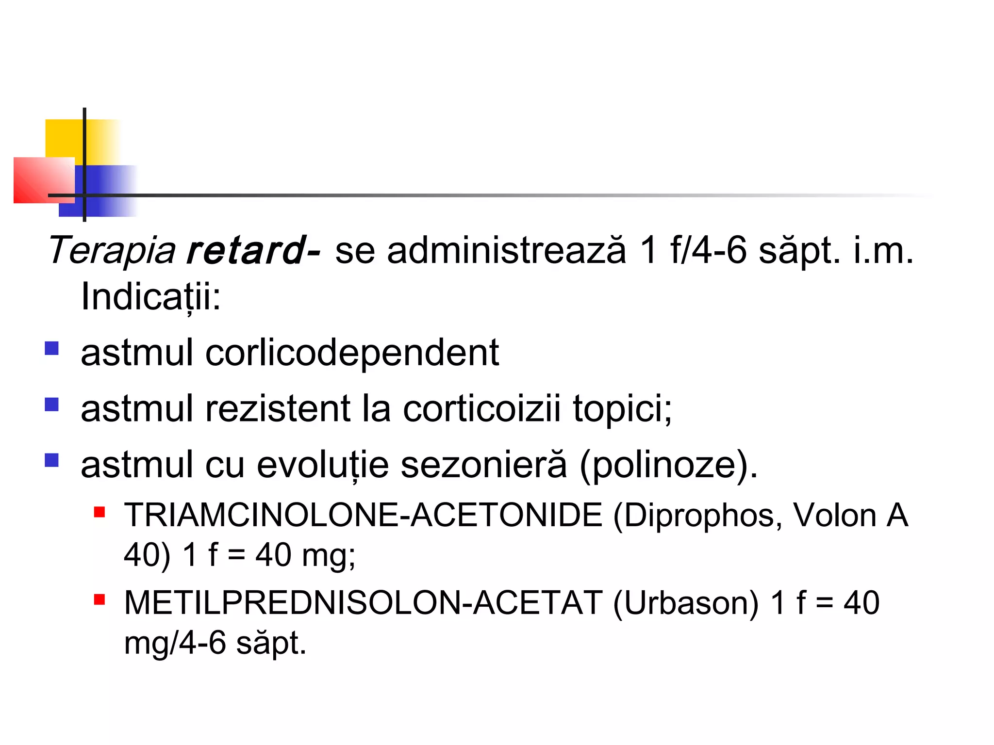 Terapia retard- se administrează 1 f/4-6 săpt. i.m.
Indicaţii:
 astmul corlicodependent
 astmul rezistent la corticoizii topici;
 astmul cu evoluţie sezonieră (polinoze).
 TRIAMCINOLONE-ACETONIDE (Diprophos, Volon A
40) 1 f = 40 mg;
 METILPREDNISOLON-ACETAT (Urbason) 1 f = 40
mg/4-6 săpt.
 