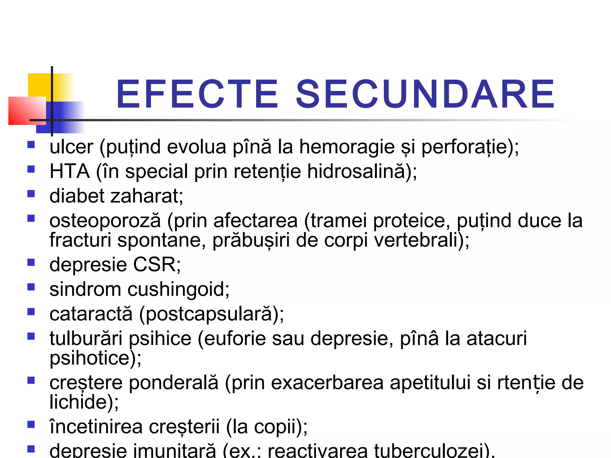 EFECTE SECUNDARE
 ulcer (puţind evolua pînă la hemoragie şi perforaţie);
 HTA (în special prin retenţie hidrosalină);
 diabet zaharat;
 osteoporoză (prin afectarea (tramei proteice, puţind duce la
fracturi spontane, prăbuşiri de corpi vertebrali);
 depresie CSR;
 sindrom cushingoid;
 cataractă (postcapsulară);
 tulburări psihice (euforie sau depresie, pînâ la atacuri
psihotice);
 creştere ponderală (prin exacerbarea apetitului si rten ie deț
lichide);
 încetinirea creşterii (la copii);
 depresie imunitară (ex.: reactivarea tuberculozei).
 