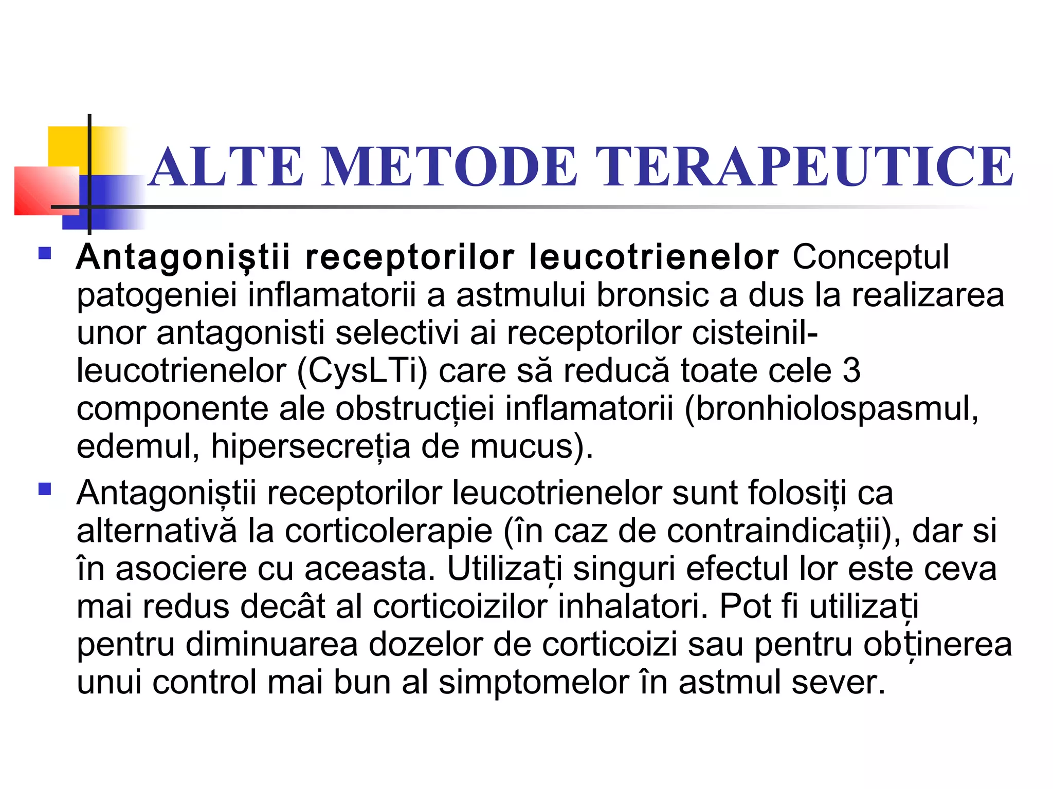 ALTE METODE TERAPEUTICE
 Antagoniştii receptorilor leucotrienelor Conceptul
patogeniei inflamatorii a astmului bronsic a dus la realizarea
unor antagonisti selectivi ai receptorilor cisteinil-
leucotrienelor (CysLTi) care să reducă toate cele 3
componente ale obstrucţiei inflamatorii (bronhiolospasmul,
edemul, hipersecreţia de mucus).
 Antagoniştii receptorilor leucotrienelor sunt folosiţi ca
alternativă la corticolerapie (în caz de contraindicaţii), dar si
în asociere cu aceasta. Utiliza i singuri efectul lor este cevaț
mai redus decât al corticoizilor inhalatori. Pot fi utiliza iț
pentru diminuarea dozelor de corticoizi sau pentru ob inereaț
unui control mai bun al simptomelor în astmul sever.
 