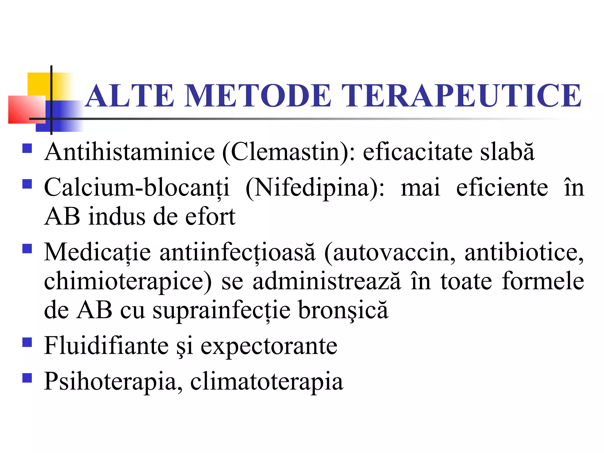 ALTE METODE TERAPEUTICE
 Antihistaminice (Clemastin): eficacitate slabă
 Calcium-blocanţi (Nifedipina): mai eficiente în
AB indus de efort
 Medicaţie antiinfecţioasă (autovaccin, antibiotice,
chimioterapice) se administrează în toate formele
de AB cu suprainfecţie bronşică
 Fluidifiante şi expectorante
 Psihoterapia, climatoterapia
 
