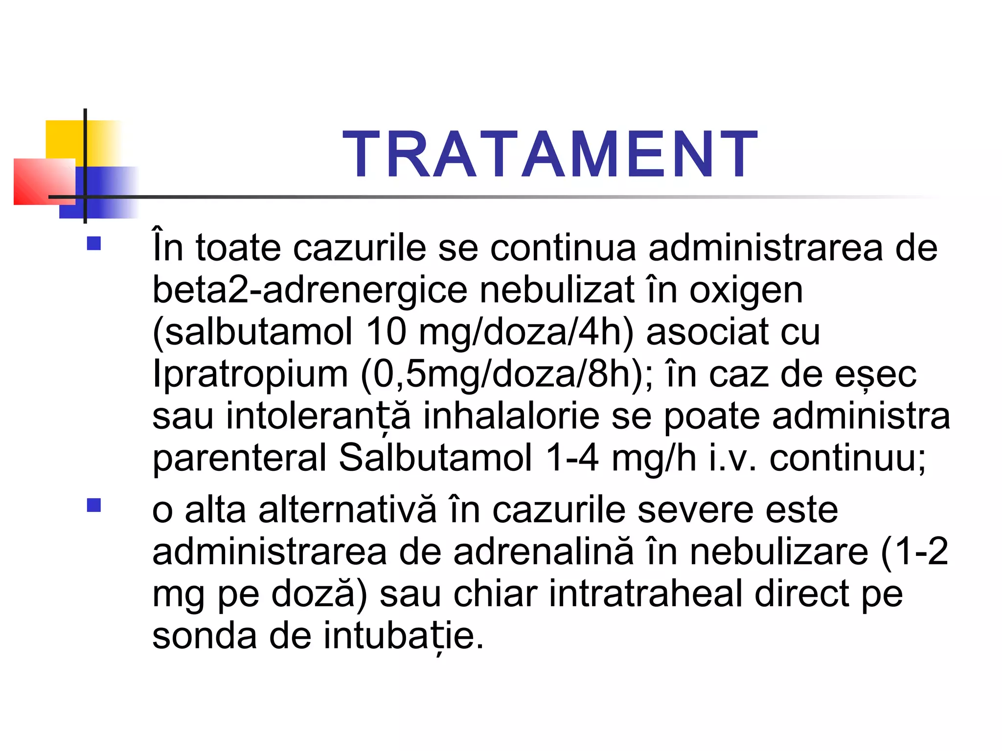 TRATAMENT
 În toate cazurile se continua administrarea de
beta2-adrenergice nebulizat în oxigen
(salbutamol 10 mg/doza/4h) asociat cu
Ipratropium (0,5mg/doza/8h); în caz de eşec
sau intoleran ă inhalalorie se poate administraț
parenteral Salbutamol 1-4 mg/h i.v. continuu;
 o alta alternativă în cazurile severe este
administrarea de adrenalină în nebulizare (1-2
mg pe doză) sau chiar intratraheal direct pe
sonda de intuba ie.ț
 