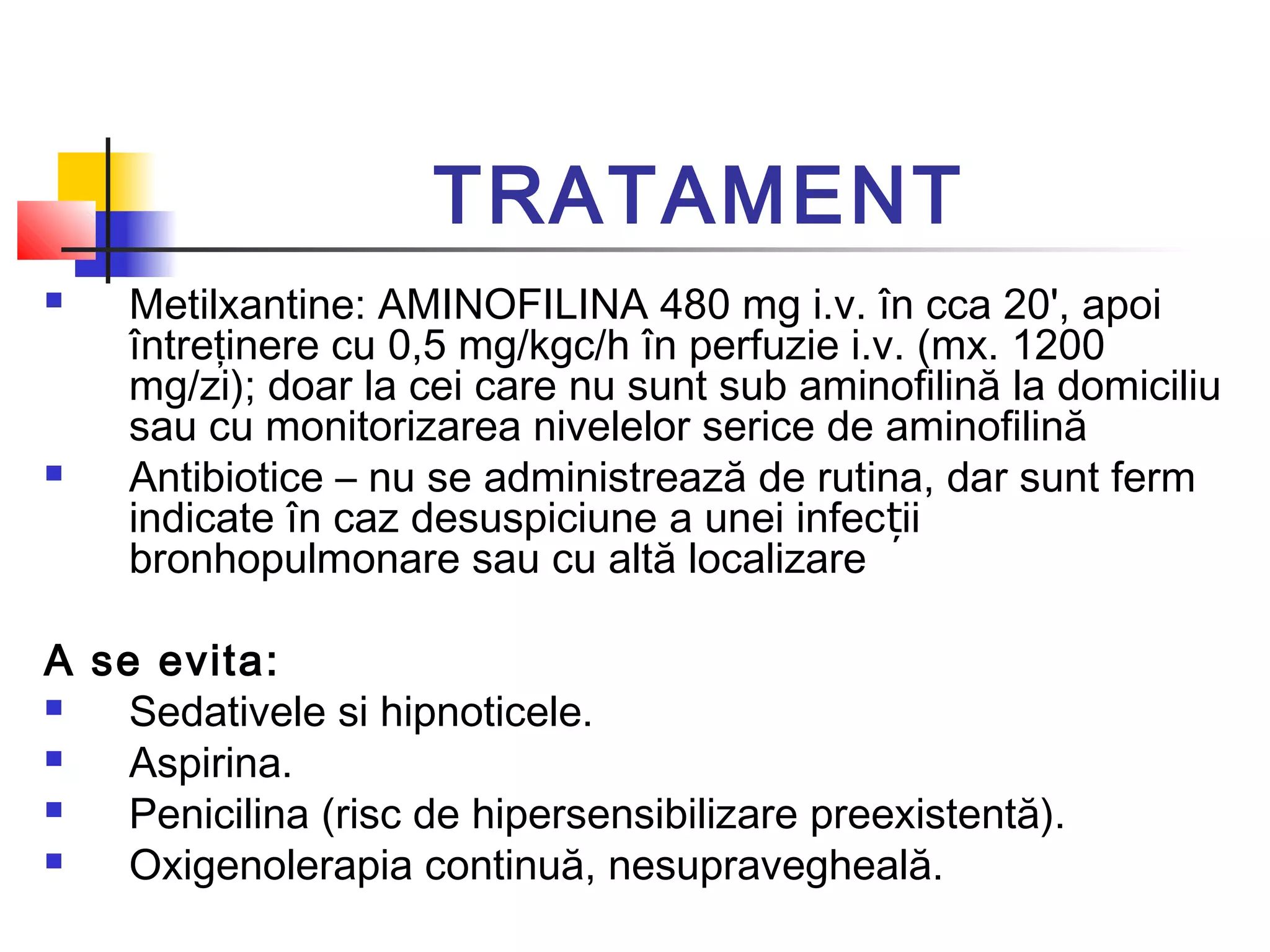 TRATAMENT
 Metilxantine: AMINOFILINA 480 mg i.v. în cca 20', apoi
întreţinere cu 0,5 mg/kgc/h în perfuzie i.v. (mx. 1200
mg/zi); doar la cei care nu sunt sub aminofilină la domiciliu
sau cu monitorizarea nivelelor serice de aminofilină
 Antibiotice – nu se administrează de rutina, dar sunt ferm
indicate în caz desuspiciune a unei infec iiț
bronhopulmonare sau cu altă localizare
A se evita:
 Sedativele si hipnoticele.
 Aspirina.
 Penicilina (risc de hipersensibilizare preexistentă).
 Oxigenolerapia continuă, nesupravegheală.
 
