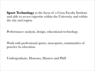 Sport Technology as the focus of a Cross Faculty Institute
and able to access expertise within the University and within
the city and region.


Performance analysis, design, educational technology.


Work with professional sports, snowsports, communities of
practice in education.


Undergraduate, Honours, Masters and PhD
 