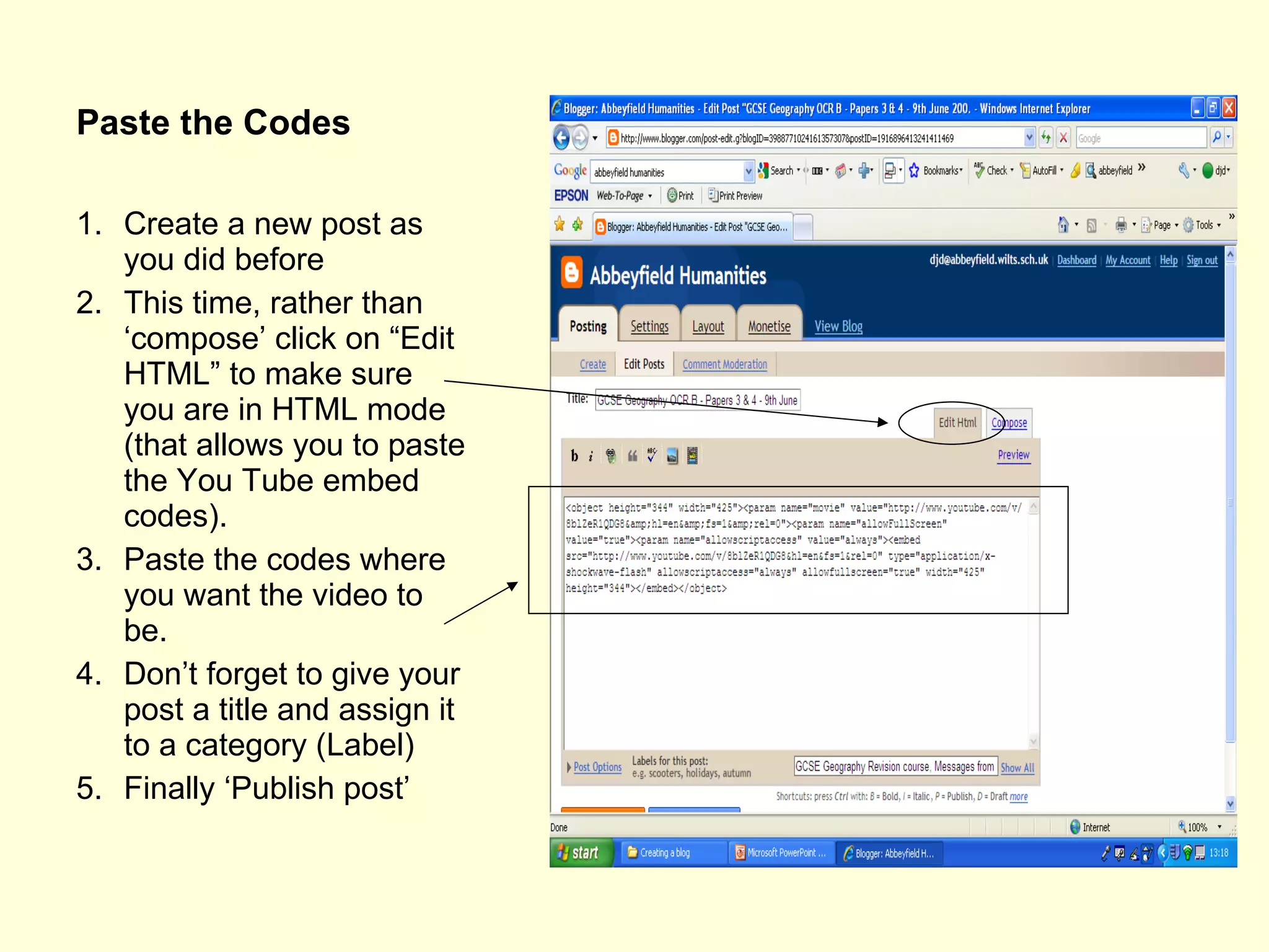 Paste the Codes Create a new post as you did before This time, rather than ‘compose’ click on “Edit HTML” to make sure you are in HTML mode (that allows you to paste the You Tube embed codes). Paste the codes where you want the video to be. Don’t forget to give your post a title and assign it to a category (Label) Finally ‘Publish post’ 