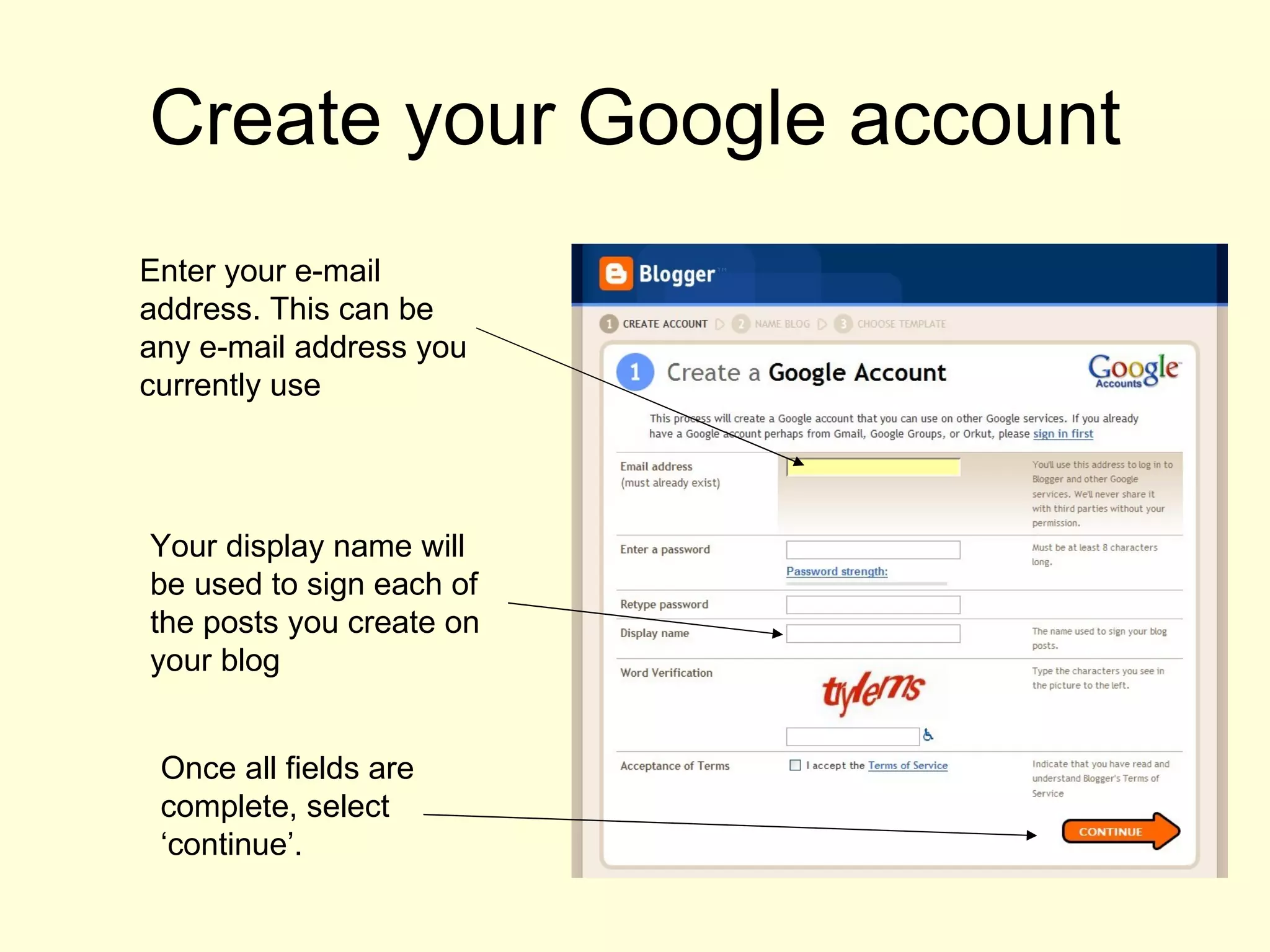 Create your Google account Enter your e-mail address. This can be any e-mail address you currently use Your display name will be used to sign each of the posts you create on your blog Once all fields are complete, select ‘continue’. 