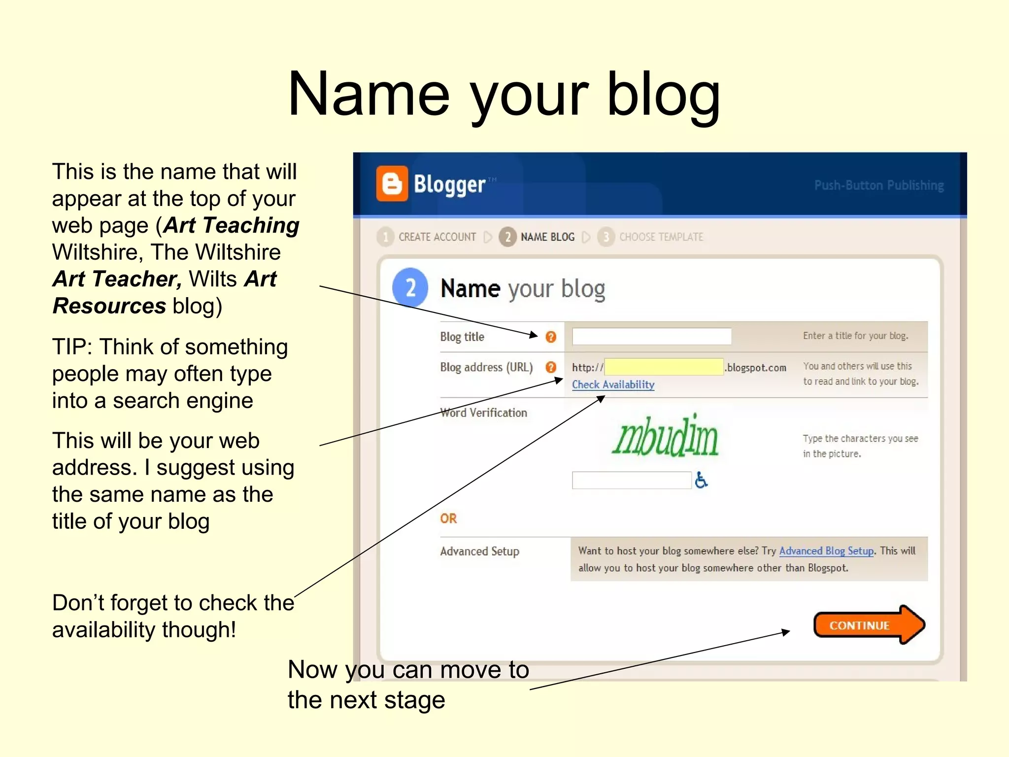 Name your blog This is the name that will appear at the top of your web page ( Art Teaching  Wiltshire, The Wiltshire  Art Teacher,  Wilts  Art Resources  blog)  TIP: Think of something people may often type into a search engine This will be your web address. I suggest using the same name as the title of your blog  Don’t forget to check the availability though! Now you can move to the next stage 