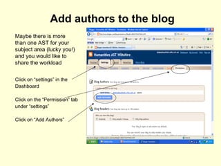 Add authors to the blog Click on “settings” in the Dashboard Click on the “Permission” tab under “settings” Click on “Add Authors” Maybe there is more than one AST for your subject area (lucky you!) and you would like to share the workload 