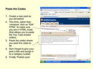 Paste the Codes Create a new post as you did before This time, rather than ‘compose’ click on “Edit HTML” to make sure you are in HTML mode (that allows you to paste the You Tube embed codes). Paste the codes where you want the video to be. Don’t forget to give your post a title and assign it to a category (Label) Finally ‘Publish post’ 