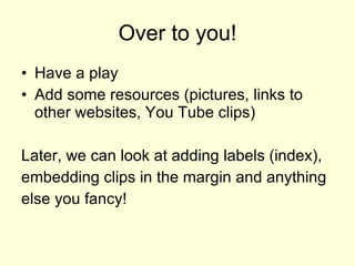 Over to you! Have a play Add some resources (pictures, links to other websites, You Tube clips) Later, we can look at adding labels (index), embedding clips in the margin and anything else you fancy! 