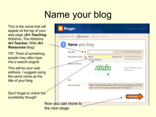 Name your blog This is the name that will appear at the top of your web page ( Art Teaching  Wiltshire, The Wiltshire  Art Teacher,  Wilts  Art Resources  blog)  TIP: Think of something people may often type into a search engine This will be your web address. I suggest using the same name as the title of your blog  Don’t forget to check the availability though! Now you can move to the next stage 