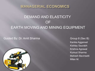 DEMAND AND ELASTICITY 
OF 
EARTH MOVING AND MINING EQUIPMENT 
Guided By: Dr. Amit Sharma Group 8 (Sec B) 
Kanika Aggarwal 
Kishlay Saurabh 
Krishna Agrawal 
Kumud Sharma 
Mahesh Bavirisetti 
Milan M. 
 