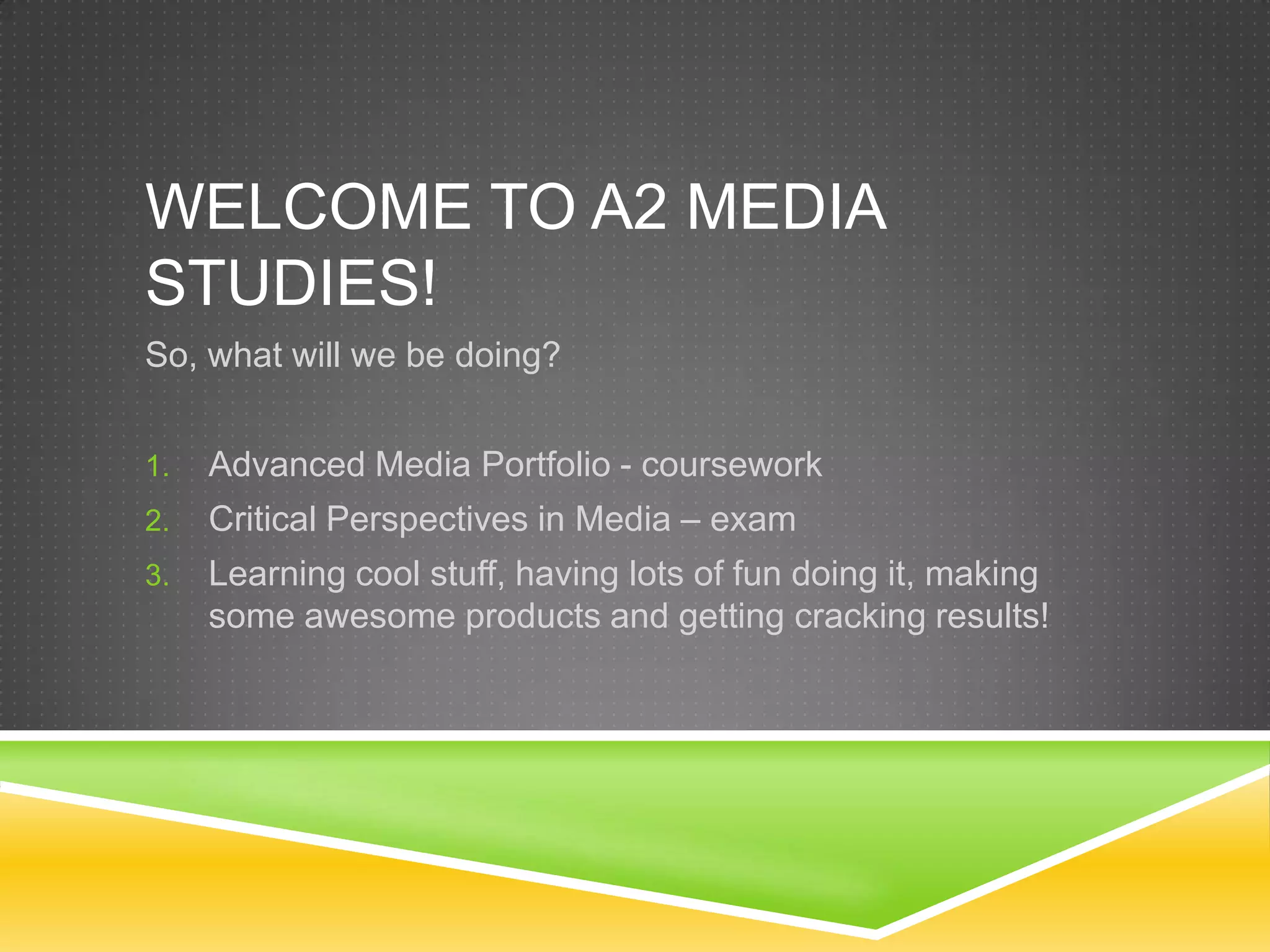 Welcome to A2 Media studies!So, what will we be doing?Advanced Media Portfolio - courseworkCritical Perspectives in Media – examLearning cool stuff, having lots of fun doing it, making some awesome products and getting cracking results!