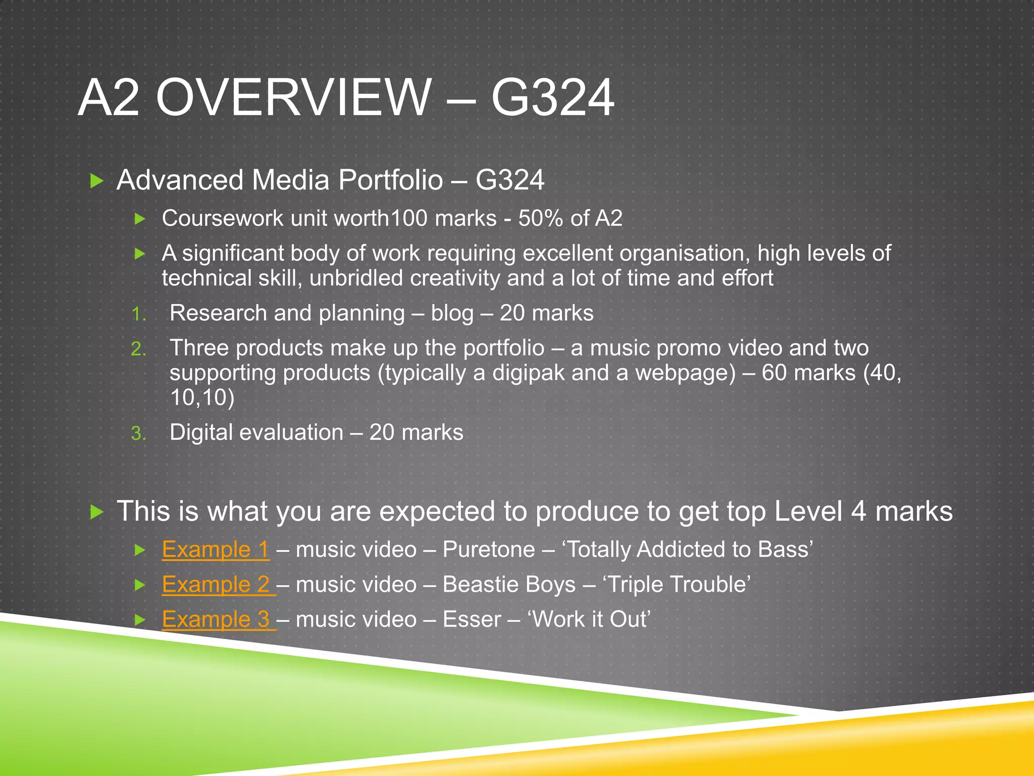 A2 overview – G324Advanced Media Portfolio – G324Coursework unit worth100 marks - 50% of A2A significant body of work requiring excellent organisation, high levels of technical skill, unbridled creativity and a lot of time and effortResearch and planning – blog – 20 marksThree products make up the portfolio – a music promo video and two supporting products (typically a digipak and a webpage) – 60 marks (40, 10,10)Digital evaluation – 20 marksThis is what you are expected to produce to get top Level 4 marksExample 1 – music video – Puretone – ‘Totally Addicted to Bass’Example 2 – music video – Beastie Boys – ‘Triple Trouble’Example 3 – music video – Esser – ‘Work it Out’