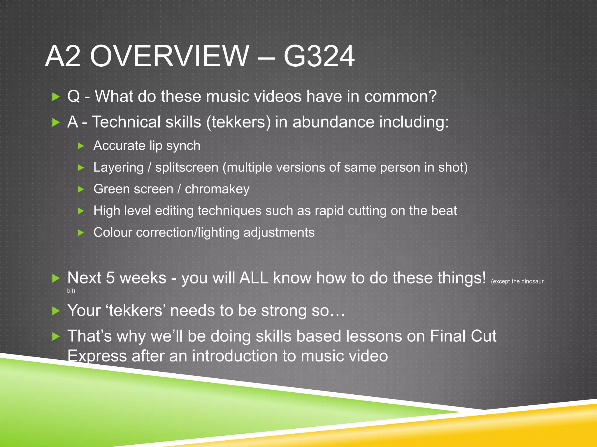 A2 overview – G324Q - What do these music videos have in common?A - Technical skills (tekkers) in abundance including:Accurate lip synchLayering / splitscreen (multiple versions of same person in shot)Green screen / chromakeyHigh level editing techniques such as rapid cutting on the beatColour correction/lighting adjustmentsNext 5 weeks - you will ALL know how to do these things! (except the dinosaur bit)Your ‘tekkers’ needs to be strong so…That’s why we’ll be doing skills based lessons on Final Cut Express after an introduction to music video