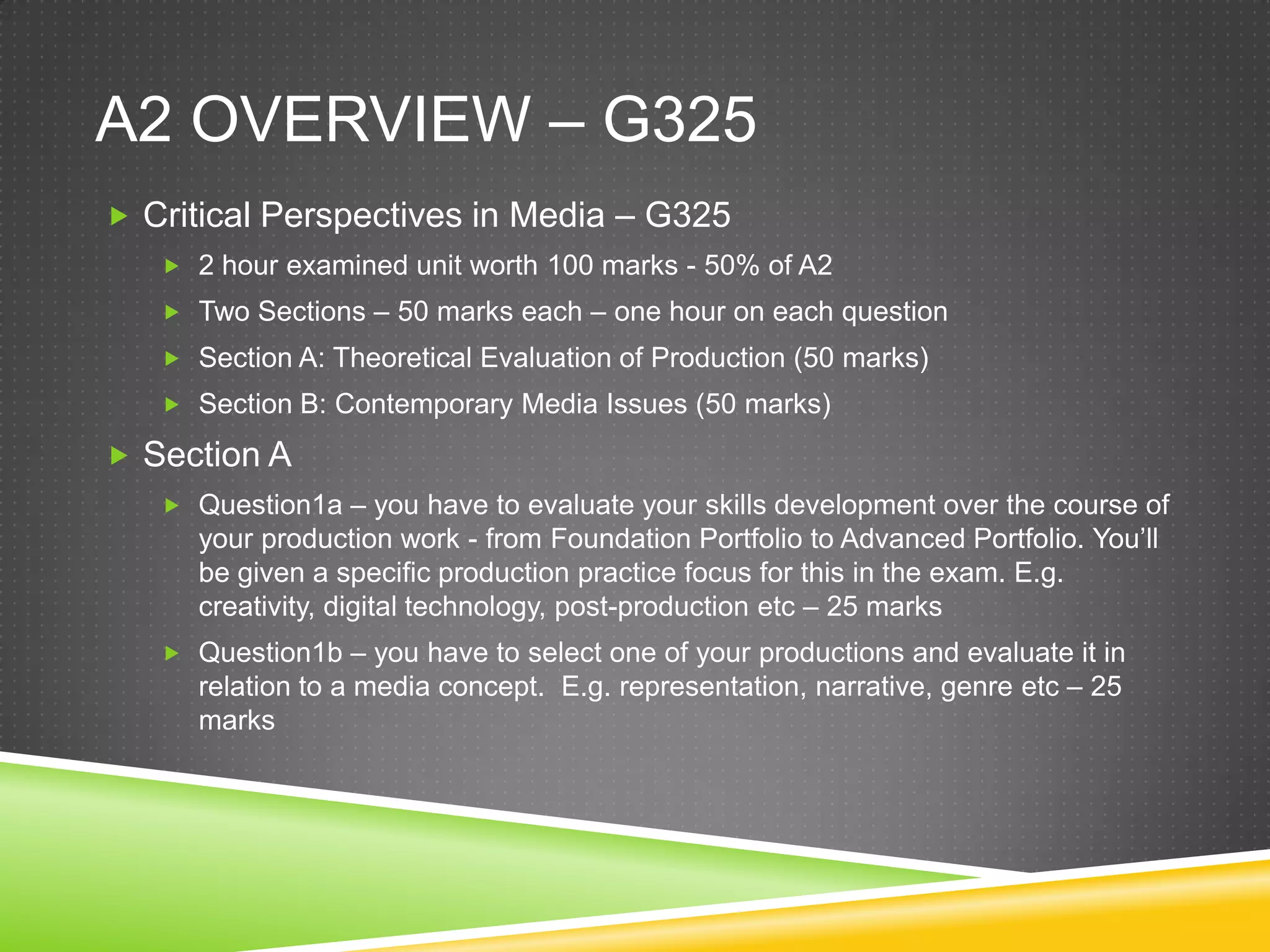 A2 overview – G325Critical Perspectives in Media – G3252 hour examined unit worth 100 marks - 50% of A2Two Sections – 50 marks each – one hour on each questionSection A: Theoretical Evaluation of Production (50 marks) Section B: Contemporary Media Issues (50 marks) Section A Question1a – you have to evaluate your skills development over the course of your production work - from Foundation Portfolio to Advanced Portfolio. You’ll be given a specific production practice focus for this in the exam. E.g. creativity, digital technology, post-production etc – 25 marksQuestion1b – you have to select one of your productions and evaluate it in relation to a media concept.  E.g. representation, narrative, genre etc – 25 marks