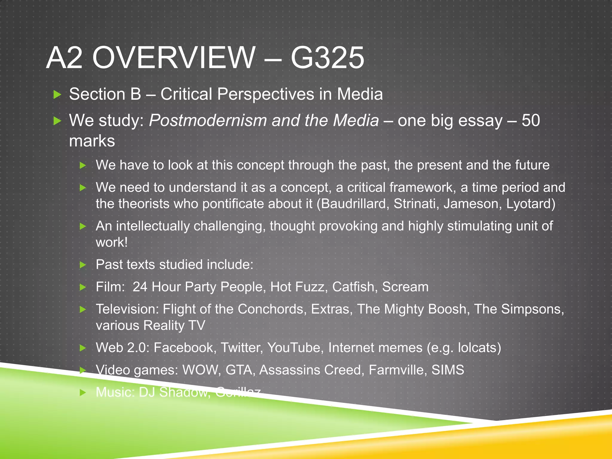 A2 overview – g325Section B – Critical Perspectives in MediaWe study: Postmodernism and the Media – one big essay – 50 marksWe have to look at this concept through the past, the present and the futureWe need to understand it as a concept, a critical framework, a time period and the theorists who pontificate about it (Baudrillard, Strinati, Jameson, Lyotard)An intellectually challenging, thought provoking and highly stimulating unit of work!Past texts studied include:Film:  24 Hour Party People, Hot Fuzz, Catfish, ScreamTelevision: Flight of the Conchords, Extras, The Mighty Boosh, The Simpsons, various Reality TVWeb 2.0: Facebook, Twitter, YouTube, Internet memes (e.g. lolcats)Video games: WOW, GTA, Assassins Creed, Farmville, SIMSMusic: DJ Shadow, Gorillaz