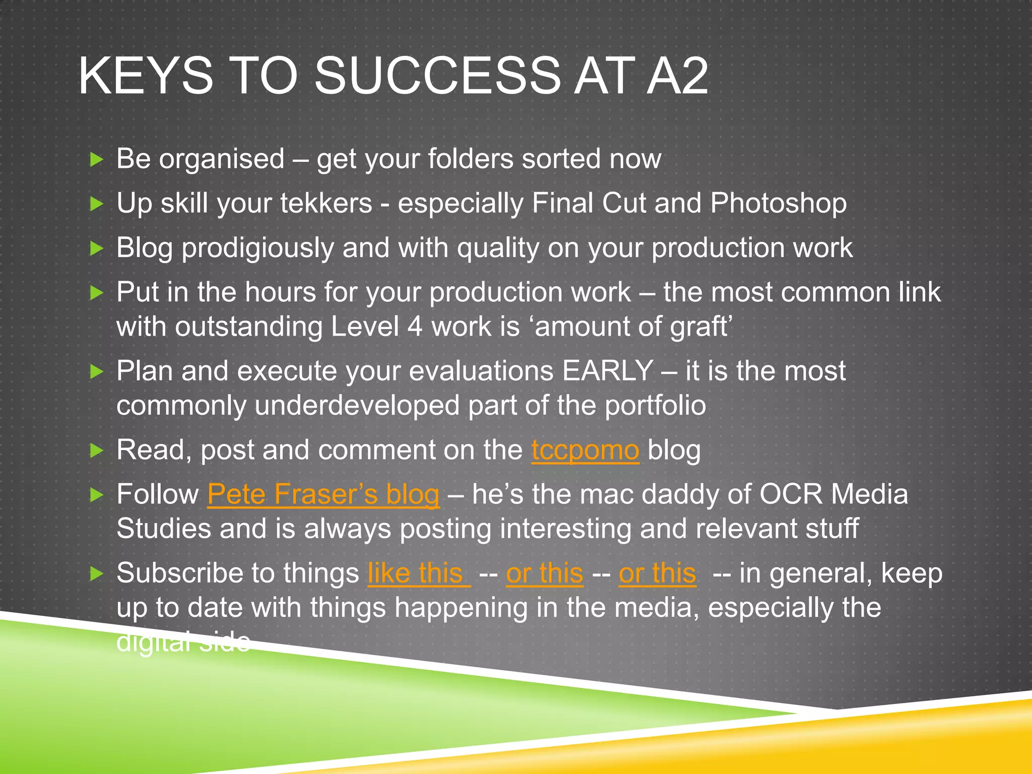 Keys to success at a2Be organised – get your folders sorted nowUp skill your tekkers- especially Final Cut and PhotoshopBlog prodigiously and with quality on your production workPut in the hours for your production work – the most common link with outstanding Level 4 work is ‘amount of graft’Plan and execute your evaluations EARLY – it is the most commonly underdeveloped part of the portfolioRead, post and comment on the tccpomo blogFollow Pete Fraser’s blog – he’s the mac daddy of OCR Media Studies and is always posting interesting and relevant stuff Subscribe to things like this -- or this-- or this  -- in general, keep up to date with things happening in the media, especially the digital side