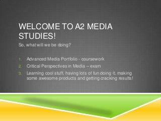 WELCOME TO A2 MEDIA
STUDIES!
So, what will we be doing?
1. Advanced Media Portfolio - coursework
2. Critical Perspectives in Media – exam
3. Learning cool stuff, having lots of fun doing it, making
some awesome products and getting cracking results!
 