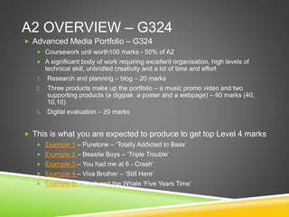 A2 OVERVIEW – G324
 Advanced Media Portfolio – G324
 Coursework unit worth100 marks - 50% of A2
 A significant body of work requiring excellent organisation, high levels of
technical skill, unbridled creativity and a lot of time and effort
1. Research and planning – blog – 20 marks
2. Three products make up the portfolio – a music promo video and two
supporting products (a digipak a poster and a webpage) – 60 marks (40,
10,10)
3. Digital evaluation – 20 marks
 This is what you are expected to produce to get top Level 4 marks
 Example 1 – Puretone – ‘Totally Addicted to Bass’
 Example 2 – Beastie Boys – ‘Triple Trouble’
 Example 3 – You had me at 6 - Crash’
 Example 4 – Viva Brother – ‘Still Here’
 Example 5 – Noah and the Whale ‘Five Years Time’
 