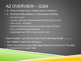A2 OVERVIEW – G324
 Q - What do these music videos have in common?
 A - Technical skills (tekkers) in abundance including:
 Accurate lip synch
 Layering / splitscreen (multiple versions of same person in shot)
 Green screen / chromakey
 High level editing techniques such as rapid cutting on the beat
 Colour correction/lighting adjustments
 Sophisticated use of SFX (not just cos their ‘cool’)
 Next 5 weeks - you will ALL know how to do these things! (except the dinosaur bit)
 Your ‘tekkers’ need to be strong so…
 That’s why we’ll be doing skills based lessons on Final Cut Pro after
an introduction to music video
 