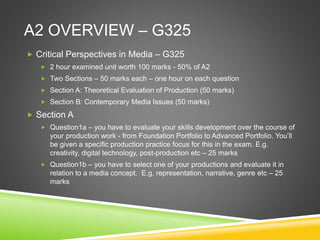 A2 OVERVIEW – G325
 Critical Perspectives in Media – G325
 2 hour examined unit worth 100 marks - 50% of A2
 Two Sections – 50 marks each – one hour on each question
 Section A: Theoretical Evaluation of Production (50 marks)
 Section B: Contemporary Media Issues (50 marks)
 Section A
 Question1a – you have to evaluate your skills development over the course of
your production work - from Foundation Portfolio to Advanced Portfolio. You’ll
be given a specific production practice focus for this in the exam. E.g.
creativity, digital technology, post-production etc – 25 marks
 Question1b – you have to select one of your productions and evaluate it in
relation to a media concept. E.g. representation, narrative, genre etc – 25
marks
 