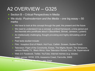 A2 OVERVIEW – G325
 Section B – Critical Perspectives in Media
 We study: Postmodernism and the Media – one big essay – 50
marks
 We have to look at this concept through the past, the present and the future
 We need to understand it as a concept, a critical framework, a time period and
the theorists who pontificate about it (Baudrillard, Strinati, Jameson, Lyotard)
 An intellectually challenging, thought provoking and highly stimulating unit of
work!
 Past texts studied include:
 Film: Inception End of Watch. Hot Fuzz, Catfish, Scream, Sucker Punch
 Television: Flight of the Conchords, Extras, The Mighty Boosh, The Simpsons,
various Reality TV, Black Mirror, How Television Ruined Your Life, Supernatural
 Web 2.0: Facebook, Twitter, YouTube, Internet memes (e.g. lolcats)
 Video games: WOW, GTA, Assassins Creed, Farmville, SIMS
 Music: DJ Shadow, Gorillaz, Lady Gaga
 