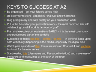 KEYS TO SUCCESS AT A2
 Be organised – get your folders sorted now
 Up skill your tekkers - especially Final Cut and Photoshop
 Blog prodigiously and with quality on your production work
 Put in the hours for your production work – the most common link with
outstanding Level 4 work is ‘amount of graft’
 Plan and execute your evaluations EARLY – it is the most commonly
underdeveloped part of the portfolio
 Subscribe to things like this -- or this -- or this -- in general, keep up to
date with things happening in the media, especially the digital side
 Watch past episodes of this There are clips on Channel 4 and youtube.
Look out for the new series
 Start reading this (Username and Password to follow) and make use of
the books and magazines at the back of the room
 