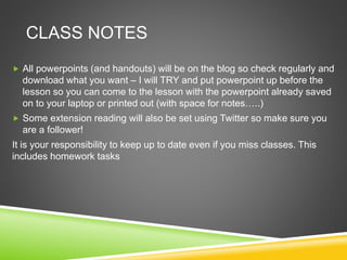 CLASS NOTES
 All powerpoints (and handouts) will be on the blog so check regularly and
download what you want – I will TRY and put powerpoint up before the
lesson so you can come to the lesson with the powerpoint already saved
on to your laptop or printed out (with space for notes…..)
 Some extension reading will also be set using Twitter so make sure you
are a follower!
It is your responsibility to keep up to date even if you miss classes. This
includes homework tasks
 