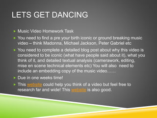 LETS GET DANCING
 Music Video Homework Task
 You need to find a pre your birth iconic or ground breaking music
video – think Madonna, Michael Jackson, Peter Gabriel etc
 You need to complete a detailed blog post about why this video is
considered to be iconic (what have people said about it), what you
think of it, and detailed textual analysis (camerawork, editing,
mise en scene technical elements etc) You will also need to
include an embedding copy of the music video……
 Due in one weeks time!
 This website could help you think of a video but feel free to
research far and wide! This website is also good.
 