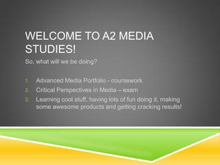 WELCOME TO A2 MEDIA
STUDIES!
So, what will we be doing?
1. Advanced Media Portfolio - coursework
2. Critical Perspectives in Media – exam
3. Learning cool stuff, having lots of fun doing it, making
some awesome products and getting cracking results!
 