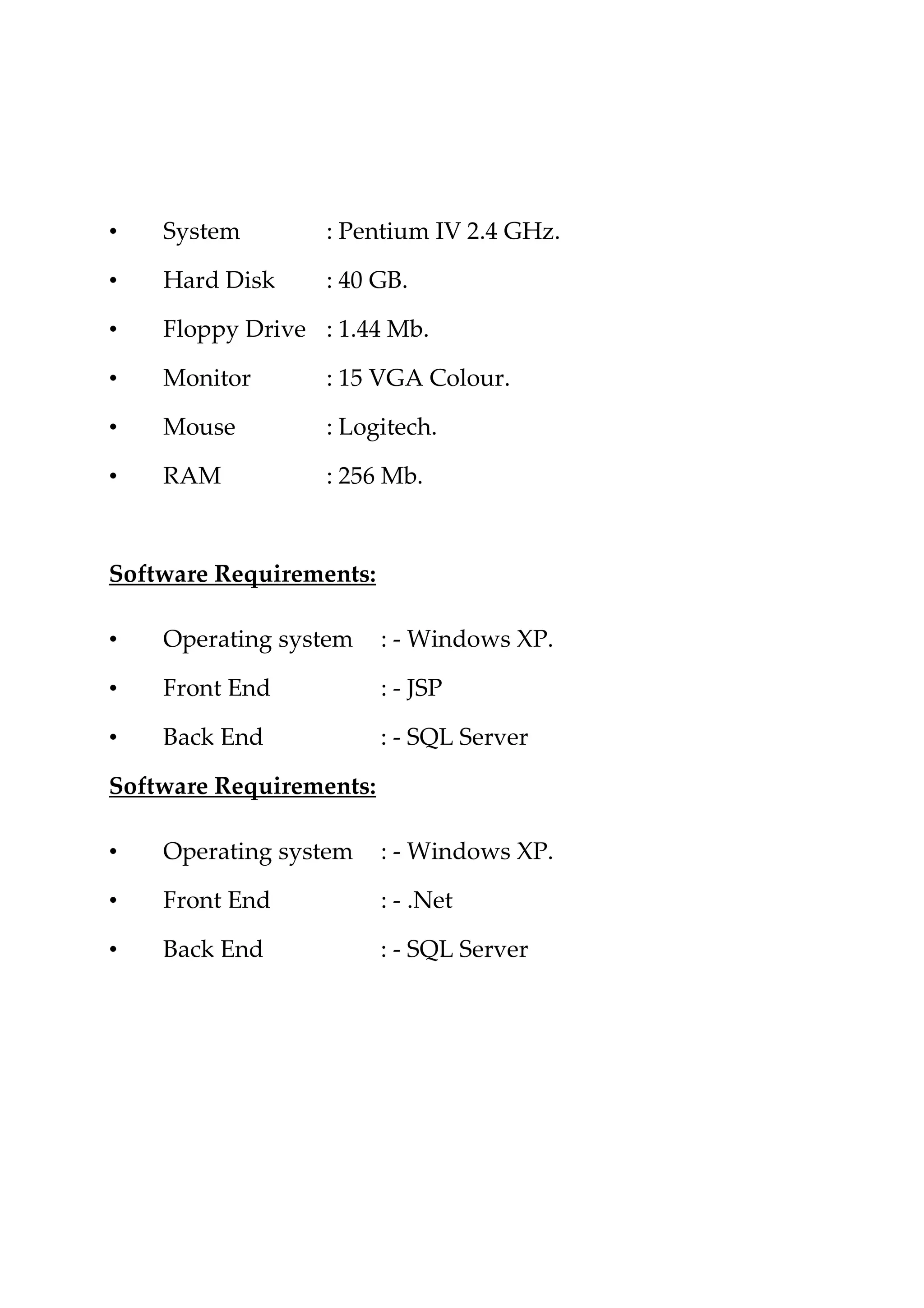 • System : Pentium IV 2.4 GHz.
• Hard Disk : 40 GB.
• Floppy Drive : 1.44 Mb.
• Monitor : 15 VGA Colour.
• Mouse : Logitech.
• RAM : 256 Mb.
Software Requirements:
• Operating system : - Windows XP.
• Front End : - JSP
• Back End : - SQL Server
Software Requirements:
• Operating system : - Windows XP.
• Front End : - .Net
• Back End : - SQL Server
 