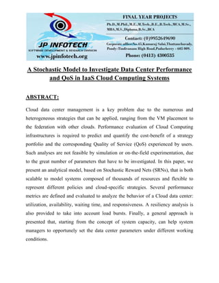 A Stochastic Model to Investigate Data Center Performance
and QoS in IaaS Cloud Computing Systems
ABSTRACT:
Cloud data center management is a key problem due to the numerous and
heterogeneous strategies that can be applied, ranging from the VM placement to
the federation with other clouds. Performance evaluation of Cloud Computing
infrastructures is required to predict and quantify the cost-benefit of a strategy
portfolio and the corresponding Quality of Service (QoS) experienced by users.
Such analyses are not feasible by simulation or on-the-field experimentation, due
to the great number of parameters that have to be investigated. In this paper, we
present an analytical model, based on Stochastic Reward Nets (SRNs), that is both
scalable to model systems composed of thousands of resources and flexible to
represent different policies and cloud-specific strategies. Several performance
metrics are defined and evaluated to analyze the behavior of a Cloud data center:
utilization, availability, waiting time, and responsiveness. A resiliency analysis is
also provided to take into account load bursts. Finally, a general approach is
presented that, starting from the concept of system capacity, can help system
managers to opportunely set the data center parameters under different working
conditions.
 