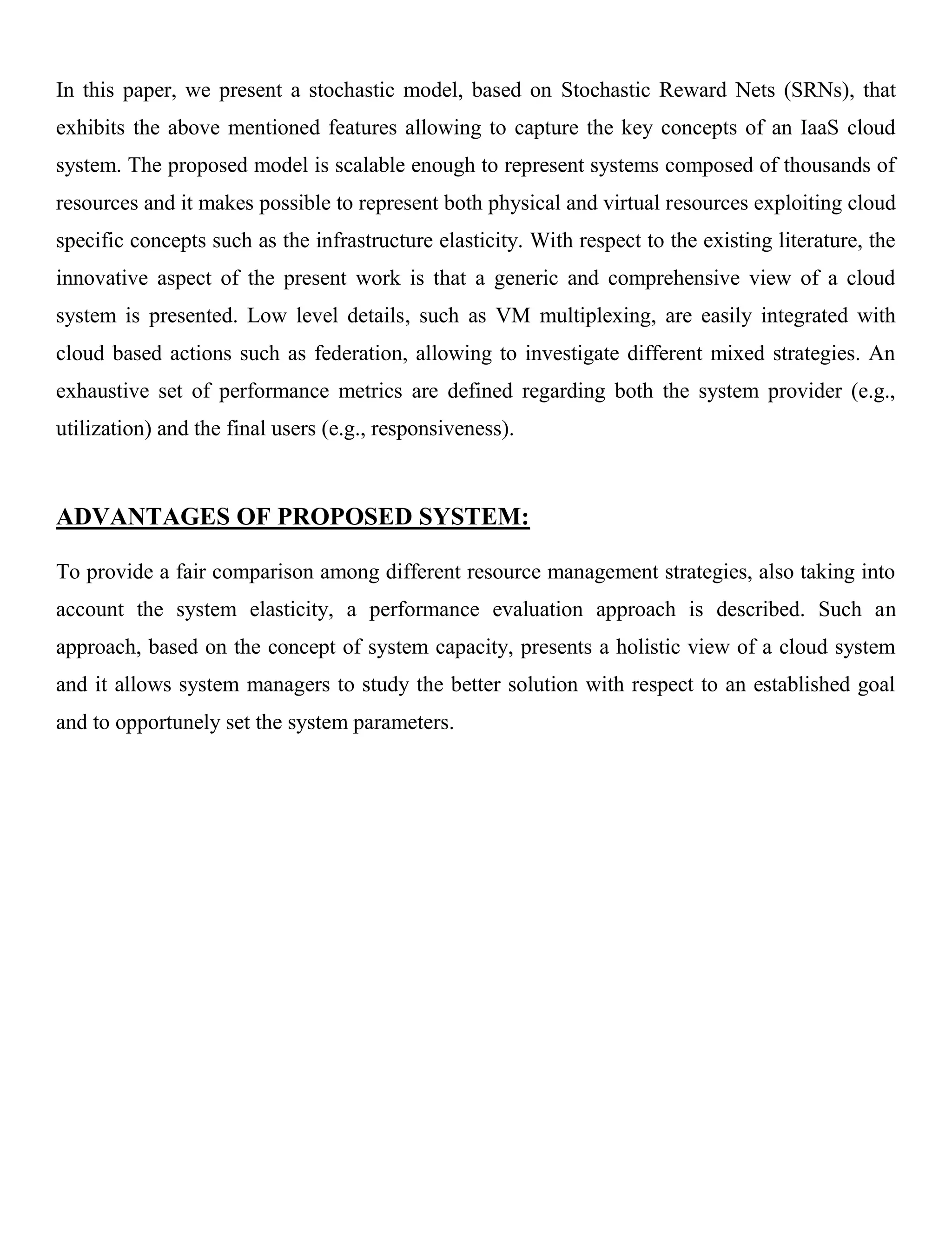 In this paper, we present a stochastic model, based on Stochastic Reward Nets (SRNs), that
exhibits the above mentioned features allowing to capture the key concepts of an IaaS cloud
system. The proposed model is scalable enough to represent systems composed of thousands of
resources and it makes possible to represent both physical and virtual resources exploiting cloud
specific concepts such as the infrastructure elasticity. With respect to the existing literature, the
innovative aspect of the present work is that a generic and comprehensive view of a cloud
system is presented. Low level details, such as VM multiplexing, are easily integrated with
cloud based actions such as federation, allowing to investigate different mixed strategies. An
exhaustive set of performance metrics are defined regarding both the system provider (e.g.,
utilization) and the final users (e.g., responsiveness).
ADVANTAGES OF PROPOSED SYSTEM:
To provide a fair comparison among different resource management strategies, also taking into
account the system elasticity, a performance evaluation approach is described. Such an
approach, based on the concept of system capacity, presents a holistic view of a cloud system
and it allows system managers to study the better solution with respect to an established goal
and to opportunely set the system parameters.
 