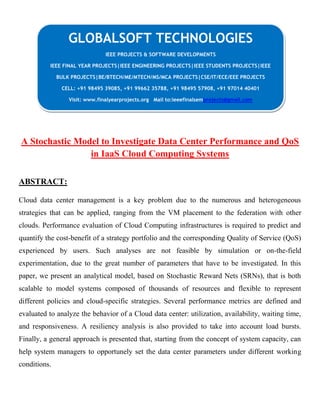 CG
A Stochastic Model to Investigate Data Center Performance and QoS
in IaaS Cloud Computing Systems
ABSTRACT:
Cloud data center management is a key problem due to the numerous and heterogeneous
strategies that can be applied, ranging from the VM placement to the federation with other
clouds. Performance evaluation of Cloud Computing infrastructures is required to predict and
quantify the cost-benefit of a strategy portfolio and the corresponding Quality of Service (QoS)
experienced by users. Such analyses are not feasible by simulation or on-the-field
experimentation, due to the great number of parameters that have to be investigated. In this
paper, we present an analytical model, based on Stochastic Reward Nets (SRNs), that is both
scalable to model systems composed of thousands of resources and flexible to represent
different policies and cloud-specific strategies. Several performance metrics are defined and
evaluated to analyze the behavior of a Cloud data center: utilization, availability, waiting time,
and responsiveness. A resiliency analysis is also provided to take into account load bursts.
Finally, a general approach is presented that, starting from the concept of system capacity, can
help system managers to opportunely set the data center parameters under different working
conditions.
GLOBALSOFT TECHNOLOGIES
IEEE PROJECTS & SOFTWARE DEVELOPMENTS
IEEE FINAL YEAR PROJECTS|IEEE ENGINEERING PROJECTS|IEEE STUDENTS PROJECTS|IEEE
BULK PROJECTS|BE/BTECH/ME/MTECH/MS/MCA PROJECTS|CSE/IT/ECE/EEE PROJECTS
CELL: +91 98495 39085, +91 99662 35788, +91 98495 57908, +91 97014 40401
Visit: www.finalyearprojects.org Mail to:ieeefinalsemprojects@gmail.com
 