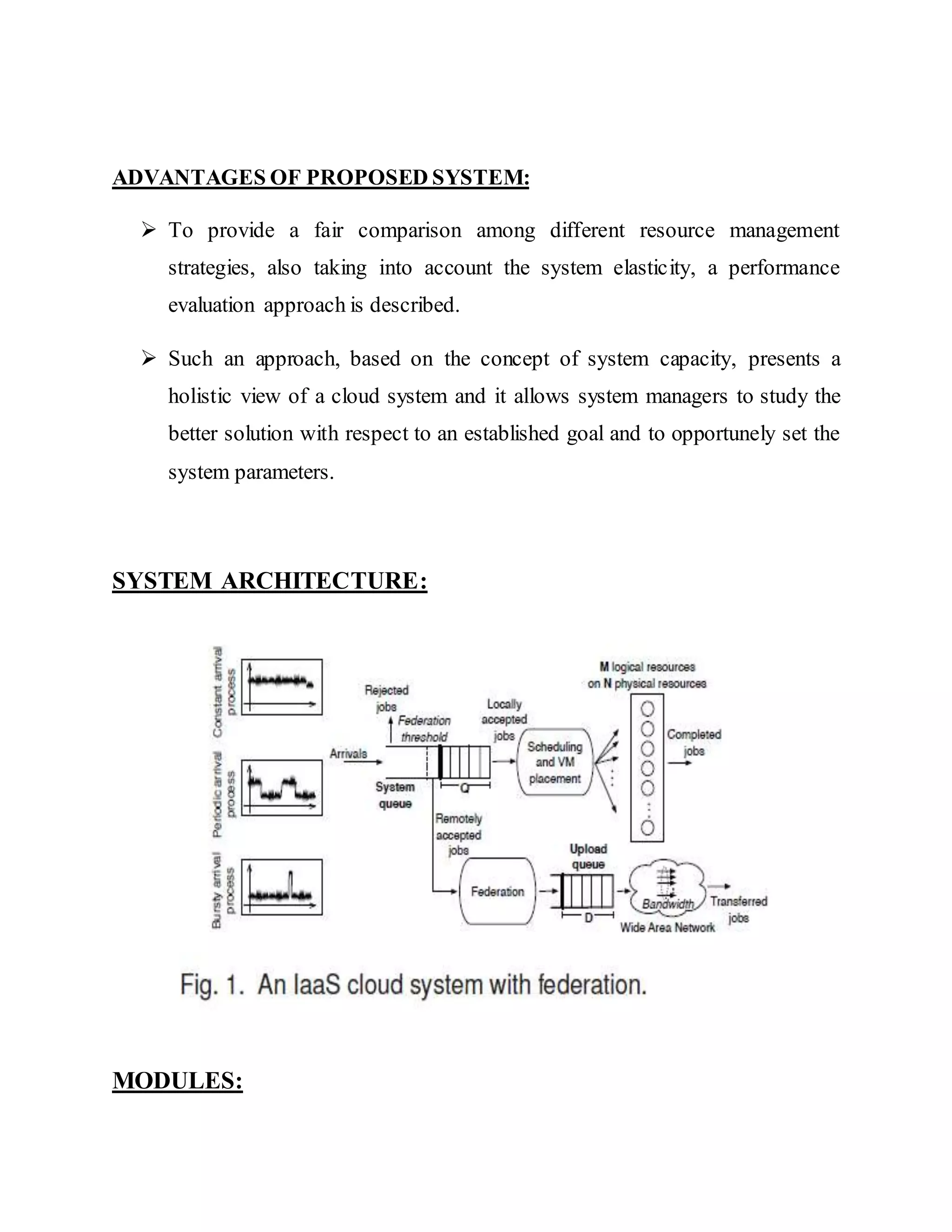 ADVANTAGES OF PROPOSED SYSTEM: 
 To provide a fair comparison among different resource management 
strategies, also taking into account the system elasticity, a performance 
evaluation approach is described. 
 Such an approach, based on the concept of system capacity, presents a 
holistic view of a cloud system and it allows system managers to study the 
better solution with respect to an established goal and to opportunely set the 
system parameters. 
SYSTEM ARCHITECTURE: 
MODULES: 
 