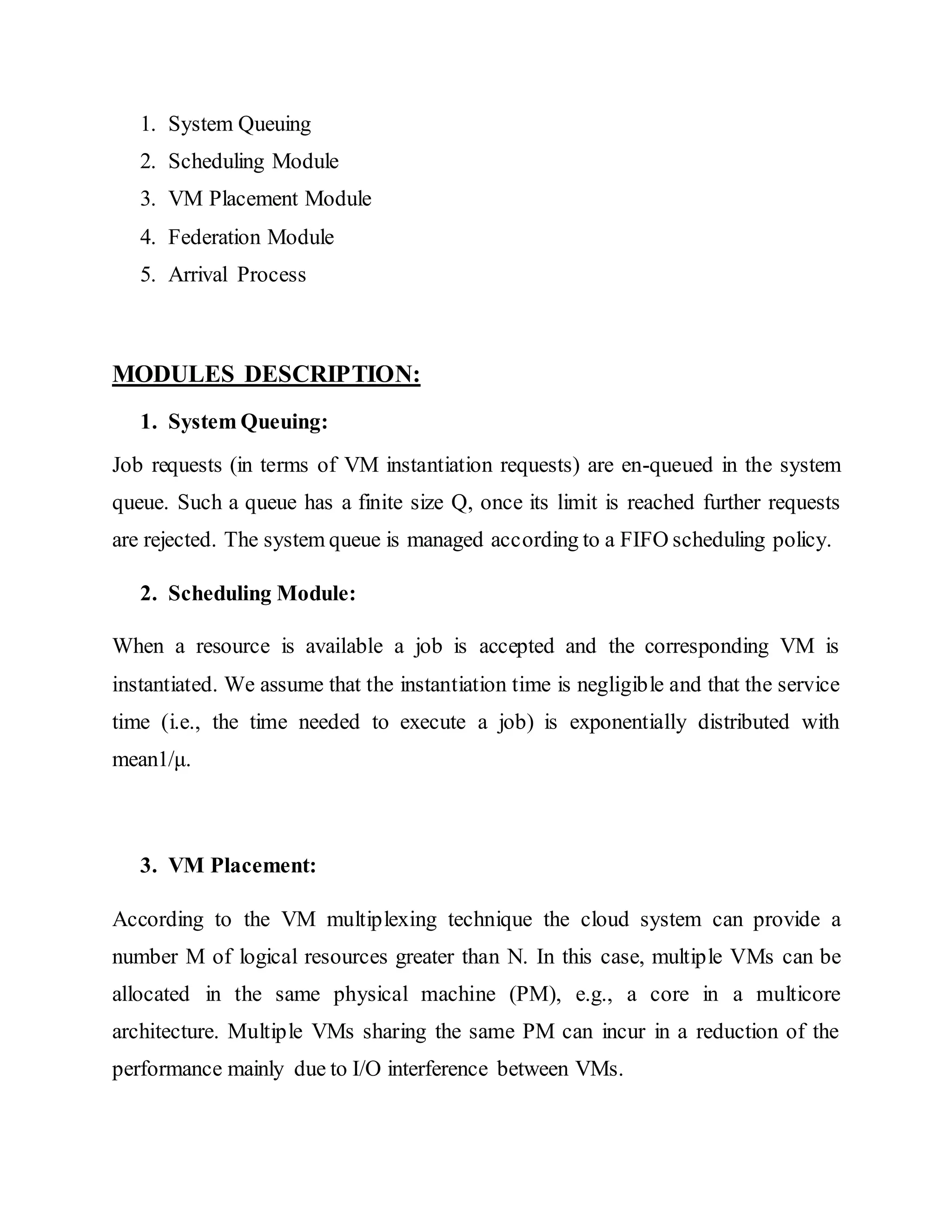 1. System Queuing 
2. Scheduling Module 
3. VM Placement Module 
4. Federation Module 
5. Arrival Process 
MODULES DESCRIPTION: 
1. System Queuing: 
Job requests (in terms of VM instantiation requests) are en-queued in the system 
queue. Such a queue has a finite size Q, once its limit is reached further requests 
are rejected. The system queue is managed according to a FIFO scheduling policy. 
2. Scheduling Module: 
When a resource is available a job is accepted and the corresponding VM is 
instantiated. We assume that the instantiation time is negligible and that the service 
time (i.e., the time needed to execute a job) is exponentially distributed with 
mean1/μ. 
3. VM Placement: 
According to the VM multiplexing technique the cloud system can provide a 
number M of logical resources greater than N. In this case, multiple VMs can be 
allocated in the same physical machine (PM), e.g., a core in a multicore 
architecture. Multiple VMs sharing the same PM can incur in a reduction of the 
performance mainly due to I/O interference between VMs. 
 