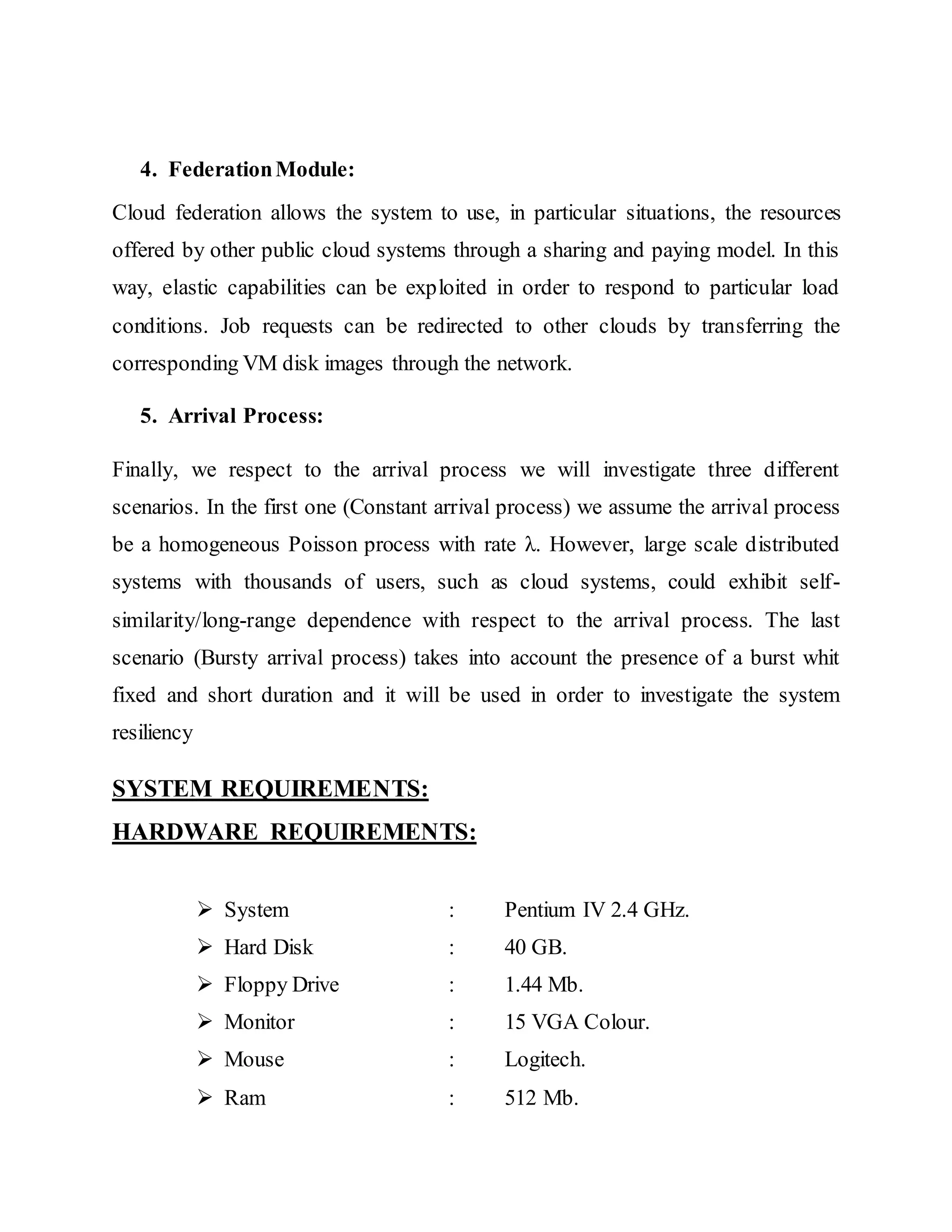 4. Federation Module: 
Cloud federation allows the system to use, in particular situations, the resources 
offered by other public cloud systems through a sharing and paying model. In this 
way, elastic capabilities can be exploited in order to respond to particular load 
conditions. Job requests can be redirected to other clouds by transferring the 
corresponding VM disk images through the network. 
5. Arrival Process: 
Finally, we respect to the arrival process we will investigate three different 
scenarios. In the first one (Constant arrival process) we assume the arrival process 
be a homogeneous Poisson process with rate λ. However, large scale d istributed 
systems with thousands of users, such as cloud systems, could exhibit self-similarity/ 
long-range dependence with respect to the arrival process. The last 
scenario (Bursty arrival process) takes into account the presence of a burst whit 
fixed and short duration and it will be used in order to investigate the system 
resiliency 
SYSTEM REQUIREMENTS: 
HARDWARE REQUIREMENTS: 
 System : Pentium IV 2.4 GHz. 
 Hard Disk : 40 GB. 
 Floppy Drive : 1.44 Mb. 
 Monitor : 15 VGA Colour. 
 Mouse : Logitech. 
 Ram : 512 Mb. 
 