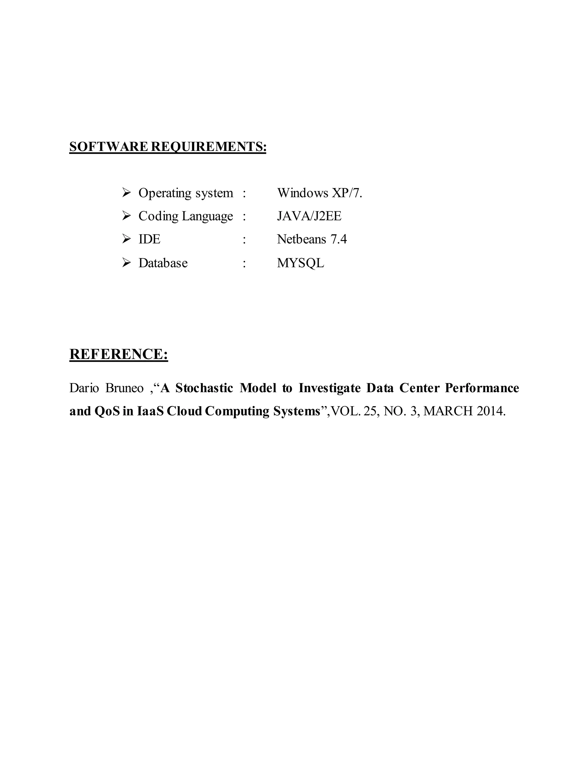 SOFTWARE REQUIREMENTS: 
 Operating system : Windows XP/7. 
 Coding Language : JAVA/J2EE 
 IDE : Netbeans 7.4 
 Database : MYSQL 
REFERENCE: 
Dario Bruneo ,“A Stochastic Model to Investigate Data Center Performance 
and QoS in IaaS Cloud Computing Systems”,VOL. 25, NO. 3, MARCH 2014. 
